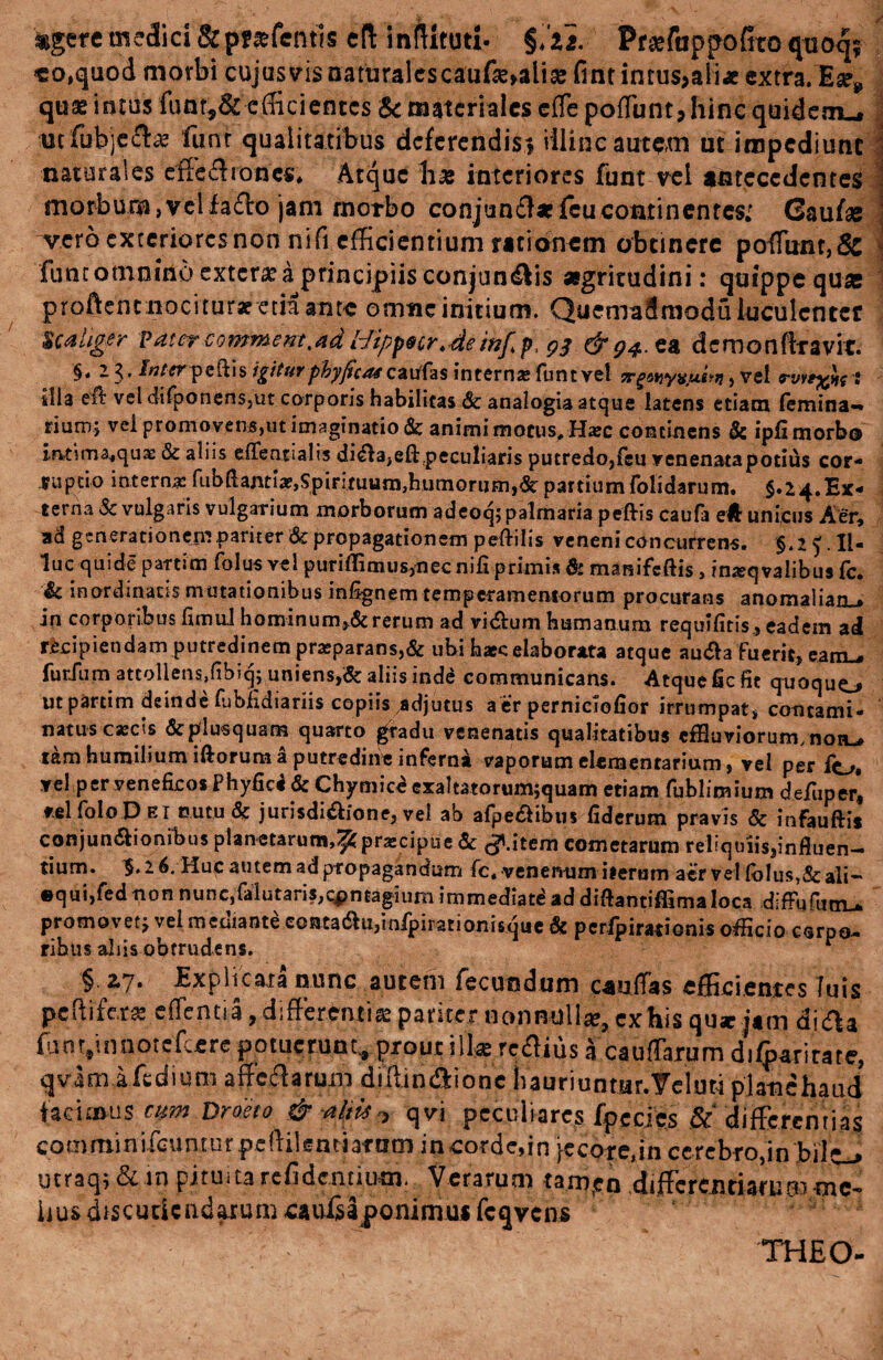 «gere medici &p**fent!s cft inftitutl. §.u. Prafappofirto quoq* «o,quod morbi cujus vis naturales caiifse»alia» fint intus>ali« extra. 'Ear* quae intus funt,& efficientes & materiales effe poffunt, hinc quidem^ utfubjech? funr qualitatibus deferendis-, illinc autem ut impediunt naturales effe&ionc** Atque h* interiores funt vel antecedentes morbum,velfa£lo jam morbo conjun$*feucontinentes; (Saufaj vero exteriores non ni fi efficientium rationem obtinere pofTunr,6c funt omnino extera? a principiis conjungis aegritudini: quippe quas proftenuiociturae etia ante omne initium. Quemadmodu luculenter s cahger v at er c o. mm em, ad ldippscr.de mf. p, 93 & 94. ea dcmonfttavit. §, 23. /«/rrpeftis igiturphyficatczvfos intern»funtvel jrfsvfyvjuw, vel o-vv*%ht • Illa e& vel difponens,ut corporis habilitas & analogia atque latens etiam femina-* rium; vel promovens,ut imaginatio & animi motus, Ha:c continens & ipfi morbo iatima^quae & aliis efifentialis di^a,eft.peculiaris putredo,feu venenata potius cor¬ ruptio interna: fiibflantiae,SpiFituum}humQrum,&partium folidarum. $.24.Ex¬ terna Sc vulgaris vulgarium morborum adeoq; palmaria peftis caufa eft unicus Aer, ad generationem pariter Sc propagationem peftilis veneni concurrens. §.i ^.Il¬ luc quide partim folus vel puriffioius,nec nifi primis & manifeftis, insqvalibus fc. Sc inordinatis mutationibus infignem temperamentorum procurans anomalian.* in corporibus fimul hominum,& rerum ad vicium humanum requlfitis., eadem ad recipiendam putredinem praeparans,& ubi haec elaborata atque au£a Fuerit, eam-, furilim attollens,fibiq; uniens,& aliis inde communicans. Atque fic fit quoquo ut partim deinde fubfidiariis copiis adjutus a er perniciofior irrumpat, contami¬ natus c*cis fcplusquam quarto gradu venenatis qualitatibus effluviorum, non-» tam humilium iftorum a putredine inferna vaporum elementarium, vel per fo. vel per veneficos Phyfici & Chymice exaltatorum;quam etiam fubliraium defuperl vel folo Det nutu & jurisdi&fone, vel ab afpe&ibus fiderum pravis & infauftis conjunctionibus planetarum,^ prarcipue Sc (JUtem cometarum reliquiis,influen¬ tium. 2 6. Huc autem ad propagandum fc, venenum iterum aer vel lblus,& ali- equi,fed non nuncjfalutari^cpntagiurn immediat^ad diftantiffimaloca difPufiim .. promovet; vel mediante contadtujinfpirationisque & perfpirationis offleio caroQ- ribus aliis obtrudens. ** §. 2.7* Explicata nunc autem fecundum csiiiTas efficientes luis peftif&ta e (Tenti a, differentia pariter nonnulla, exhis quae j*m di&a ffin vnootefcere potuerunt, prout illa? rc&ius * Cau(Tarum difparirare, qvimifedium affcclarum djjtin&ione hauriuntur. Velim piati e haud facimus mm Drdeto & altu ■> qvi peculiares fpecics & differentias comminifcunturpcftilenMafnmincordcdn jecore, in cerebro, in bilo utraqi & in pituita relidentium. Verarum tanr,en differentiarum -mc~ iius discutiendarum caufsa ponimus fcqvcns TH EO-