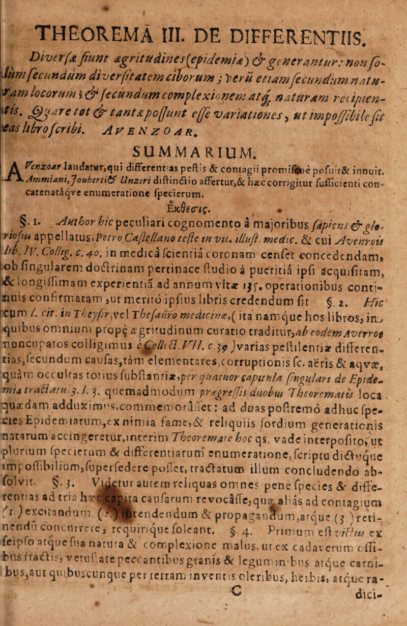 ^ Divcrfa fiunt dgritudines{€pidemi&} O* generantur: non fio- dum fecundum diverftatem ciborum j Veni etiamfeciwditm.n at u- Tam locorum $&fecundum complexionem at £ naturam redpien- ****. ^are tot & tantapoffunt efife variationes > ut mpffi bile fit tas Ubro fer ibi, Aum e n z o a r. SUMMARIUM, A ftnzwlaudat*r,qui differenras peftis & contagii promiflMpofii?t& innuit. OX Ammiani,']oubsrtitf Unzsri diftin£io afFertur,& hxc corrigitur fufHcienti eoo- catenataqvc enumeratione fpederum. E K§striq. §• i- Amhorhicpeculiari cognomento a majoribus fdpkns & o[§« riofu aTpTpQWaiu&yPetro Cdfle/lanotefte m vtt. iliufi medte, cui Avcnroii hb.Jv. Colhg, c.40. in medica feientia coronam cenfet concedendam» iobfingularem doflrinam pertinace ftudio a pueritia ipfi acquifi.tam, & longi ffirnam experientia ad annonavit* i$f. operationibus contio nuis confirmatam >ut merito ipjfuis libris credendum fit §,2. Hic ICIim /. cit. in Thtyfr, ve 1 The furo wedicin<e,( ita namque hos libros* ifl_, quibusonaniuna prope aegritudinum curatio eraditur,^eodem Aveno$ nuncupatos colligimus ifylkU.mi. c.jj.jvariaspcftilenriar differen- tias,fecundum caufa$,tam elementareSjCorruptionis fc. aeris & aqvse, quam occubas ronus fubftanri x,per quatitor capitula fngulan de Epide- mutra&am 3 A. 3, quemadmodum pragrtffis- duobut Theorematis loca quadam adduximus,commcmoraiTct: ad duaspoftremo adhuc fpe- cies Epidemmum,ex nimia famejcSr reliquiis (ordium generationis natarum accingeretur,mterim Theoremate hoc qs, vadeincerpofiro»ut plurium fpecierum & differentiarum enumeratione, feriptu didiyquc impofRbilium5fuperfedere pollet, tradlatum illum concludendo ab- folvit. §.), Viatur autem reliquas omnes pene fpecies Se dvfFe- reotias ad tria ha?i caruta caufarum revodfTe,qu^alias ad contagium ; 1 ) exorandum. (wj ^tendendum & propagandum,arqoe ;; 'reti nendu concurrere, requinque foleanc. §.4. Primunuiltfc ti feipfo atque fna natura & complexione malus, ut ex cadaverum oifi- fcns Iradhs, vetuf.ate peccantibusgranis & leguminibus atque carni. bus,aut qutbuscunque per tertam inventis oleribus, herbis, atque ra- C dici-