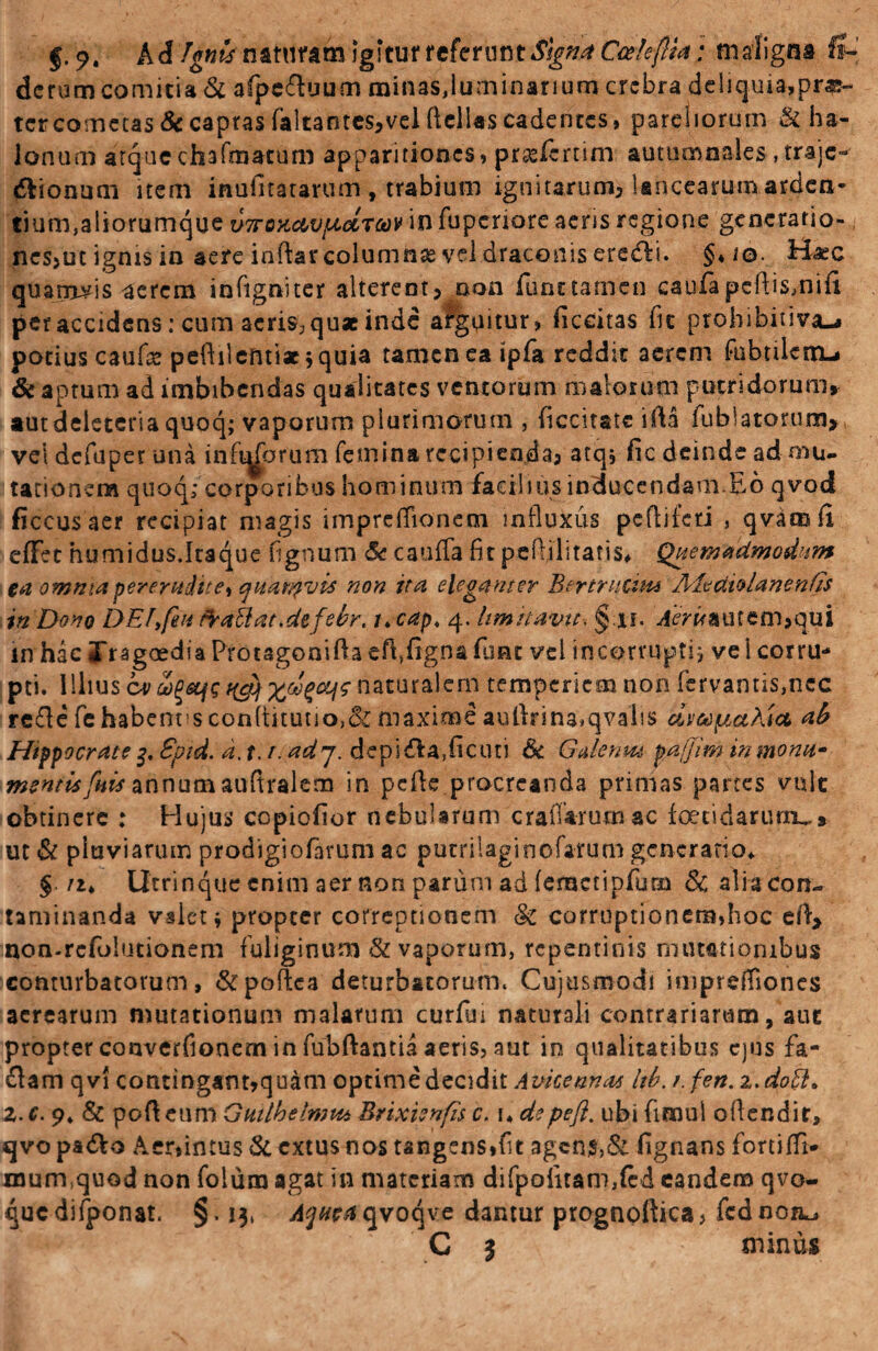f A d fgnts naturam igitur referunt Signa Cedefilta: maligna ft- dcrum comitia & afpeftuum minas,luminariumcrebra deliquia,prae¬ ter cometas & captas faltantes,vel Hellas cadentes, pareliorum & ha- lonum atque chafmatum apparitiones, prasfernm autumnales , traje- «ftionum item inufitatarum, trabium ignitarum, lancearum arden¬ tium, aliorumque u7roxcbvfidtccv in fuperiore aeris regione generatio¬ nes,ut ignis in aere inftar columnas vel draconis erefti. §*io. Hxc quamvis aerem infigniter alterent, oon funt tamen caufapcftismifi per accidens: cum acris? quae inde arguitur, ficcitas fu prohibitiva—» potius cauf# pefhlentiae; quia tamen ea ipfa reddit aerem fubulctn-* & aptum ad imbibendas qualitates ventorum malorum putridorum, autdeleteriaquoq; vaporum plurimorum , ficcitatc \M fublatorum, vel defuper una infidorum femina recipienda, atq, fic deinde ad mu¬ tationem quoq; corporibus hominum facilius inducendam.Eo qvod ficcusaer recipiat magis impreffionem influxus pcflifcti , qvamlx effet humidus.Itaque fignum & cauffa firpeffilitatis, Quemadmodum ta omnia pererudite^ qitarqvis non ita eleganter Btrtrncim Aieatolanenfis in Dono DElyfieu frattat.defebr. i*cap, 4. limitavit. §:ii. jiWirautem*qui in hac JTragoedia Protagoniflaeft,fignafunt vel incorrupti; vel corru- pti. Illius ov fystfs ngjf naturalem temperiem non (mantis,nec re£le fehabent!scon(titutjo,& maxime aullrina»qval!S dveoptadia ab Hippocrate 3, Spid. d. 1.1. ad 7. depila,ficuti & Galenm pa/Jim inmonu- mentisfiiis annum auftralcm in pcfle procreanda primas partes vmlc obtinere : Hujus ccpiofior nebularum craffarurnac foetidarum^» ut St pluviarum prodigiofarum ac putrilaginofarum generatio* § /2* Utrinque enim aer non parum ad (emctipfurn Sc ali a con¬ taminanda valet* propter correptionem §c corruptionem,hoc df> non-refuiutionem fuliginum & vaporum, repentinis mutationibus conturbatorum, &poftca deturbatorum. Cujusmodi imprelfiones aerearum mutationum malarum curfm naturali contrariarum, aue propter converfionem in fubftantia aeris, aut in qualitatibus ejus fa¬ ciam qv! contingant,quam optime decidit Avicennas hb. t.fen. z.doff. Z.c. 9* & pofteum Guilhetwtto Brixienfiis c. 1* depefl. ubi fimul odendir, qvo padVo Aer,intus Si extus nos tangens*fit agen$,& fignans fortifll* murmquod non folum agat in materiam difpofuam,(cd eandem qvo- qucdifponat. §. 13, ^^r^qvoqve dantur prognoftica, fcdnon^, C $ minus