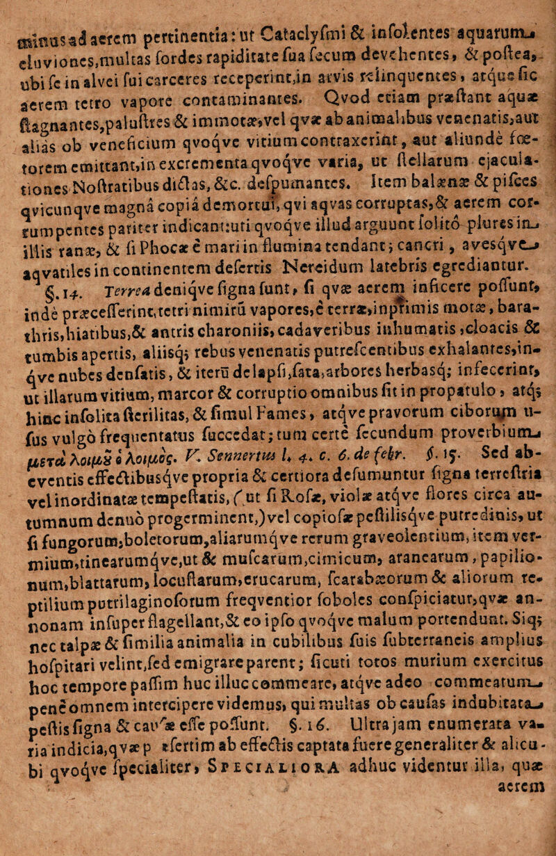 minas ad aerem pertinentia: ut Cataclyfmi & infolentes aquarum^ aSs,multaJforde* rapiditttefu. fecum devehentes. ubi fc in alvei fui carceres rcccperint/m arvis relinquentes, atque fic aerem tetro vapore contaminantes. Qvod edam praftant aquae ftagnantcs,paluftres & immot&vcl qv* ab animalibus venenatis,aut aiids ob veneficium qvoqve vitium contraxerim, aut aliunde foe- torem emittant,in excrementa qvoqvc varia, ut ftcliarum ejacula¬ tiones, Noftratibus di£h$, &c. defpumantcs* Item balama? & pifces qvicunqve magna copia demortui, qvi aqvas corruptas, ^ ac na co rumpentes pariter indicancuti qvoqve illud arguunt felito plores iru illis ranse, & (i Phocae e mari in flumina tendant ; cancri, avcsqve-* aqvatiles in continentem defertis Nerei dum latebris egrediamur. §.14. Tw^dcniqvefignafunt, fi qvse acrem inficere poflunt* inde p r« cefleri ncjte tri- nuiiifu vapores,c terras,inprimis mot as, bara¬ thris,hiatibus,& antris charoniis, cadaveribus inhumatis,cloacis & tumbis apertis, aliisq* rebus venenatis putrefeentibus exhalante$,in- qvc nubes denfatis, &iterudelapfi,fata,arboresherbasq; infecerint» ut illarum vitium, marcor & corruptio omnibus fit in propatulo, atqs hinc infelicaficrilita$,&fimul Fames, atqvepravorum ciborqp ti- fus vulgo frequentatus fuccedatjtum certe fecundum proverbium-» usrci XoipS i Aojjtw- ^ Sennerm U 4* c. 6. de fekr. $. 15. Sed ab- cventis cfFc&ibusqve propria & certiora defumuntur figna terrcftria vel inordinatae tcmpcftatis,f ut fi Kof*, violae atqve flores circa au¬ tumnum denub progerminent,) vel copiof* pcftilisqve putredinis, ut fi fungorum,boletorutn,aliarutnqve rerum graveolentium, item ver- tnium,tinearumqvc,ut 8c mufearum,cimicum, aranearum, papilio¬ num,blattatum>locuflaram,erucarum, fcarab^orum & aliorum re- ptUiumpotrilaginoforum freqventior fobolcs confpiciatur,qv* an¬ nonam infuper flagellant,& eo ipfo qvoqvc malum portendunt. Siq$ nec talpae &fimilia animalia in cubilibus fuis fiibccrrancis amplius hofpitari velint,fed emigrare parent; ficuti totos murium exercitus hoc tempore paffim huc illuc commeare, atqve adeo commeatum-# pene omnem intercipere videmus» qui multas obeaufas indubitata-» peftisfigna& cai^aecffepofTunt. §. 16. Ultra jam enumerata va¬ ria indicia,qva p sfertim ab effe&is captatafueregeneraliter & alicu- bi qvoqvc fpccialiter, Spici ali ora adhuc videntur illa, quae 1 aerem