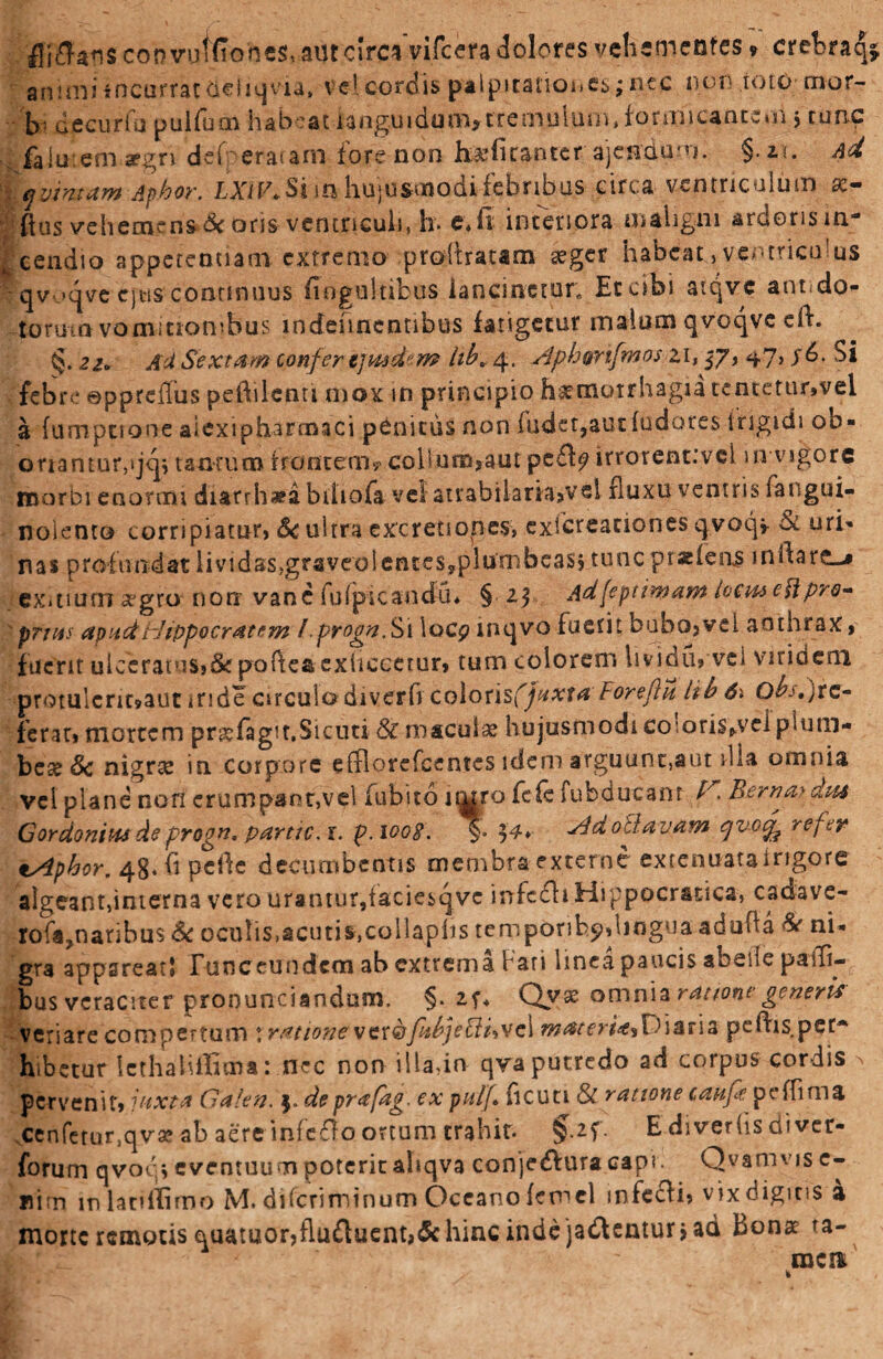 £fj$an$ convuffTone$,-aur.cjrc* vifcera dolores vehementes * crebraq animi incurrat neJiqvia, vel cordis palpitationes j nec non ioio mor¬ bi decuriu pulfum habeat languidum,trenyulum» formicantem$ tunc faiu -.emspgn dei' eratani fore non h$fi cantet ajeafum. §.u. Ad -iyjintam Aphor. LXiV. Si m hujusmodi febribus circa ventriculum x- flus vehemens & oris ventriculi, h> e. fi interiora maligni ardoris in¬ cendio appetentiam extremo profrratam #ger habeatventriculus qv .K|ve ejtis continuus fiogultibus lancinetur* Et cibi atqve anudo- torum vomitionibus lndeuncnnbus fatigetur malum qvoqvc ed. §. 21. Ad Sextam confer tjmdem hb,4, Aphonfmoszi, 37, ^7> j6. Si febre ©ppreffus pedilcnti mox in principio fntmotrhagu tententr,vei a fumpuone aiexipharmaci penitus non fuder,aududore$ frigidi ob¬ erra n tu r,»j<jv tantum frontem? cohum?aut pe£fy irrorent:vel 111 vigore morbi enormi diatrh«a bdiofa ve! atrabilaria^vel fluxu ventris fangui- noiento corripiatur, Sc ultra excretiones, exicreanones qvoq* & uri¬ nas profundat lividas>gr3veoleiu€S?plumbeas? tunc pratfeos mdare-» exmum aegro non vane fuipicandu* § 25 Adfepdmam loem ettpro¬ priat apud Hippocratem l.propn. Si locp rnqvo fuerit bubo, vel anthrax, fuerit ulceratus,de podeaexhccetur, tum colorem Isvidu, vel viridem protulcrmaut inde circulo diverfr colorisfj/^.vrtf Foreflu iib 61 Qbs.jte- ferar» mortem pr&fagit.Sicuti & macula hujusmodi co-oriSfrVel plum¬ beae & nigras in corpore effiorefeentes idem arguunt,aut dia omnia vel plane non erumpant,vel fubito imro fefe fubducanr H Bernaydm Gordoniusdeprogn, partic.i. p.iooB. §• $4* Adolf.avam qvo^ refer tAphor. 48. h pede decumbentis membra externe extenuataingore algeant,interna vero urantur,taciesqvc infcfliHippocratica, cadave- rofa^naribus Sc oculis,acuti^collaphs ternporih^diogua aduha Se ni¬ gra appareat* runceundcm ab extrema fari linea paucis sbeile palTi- bus veraciter pronunciandum. §. 2f- Qyx omnia ratione generis veriare compertum t rationevcr&fobjefffovcl materia*Diaria pedis per* hibetur lethalUlima: nec non iliadn qvaputredo ad corpus cordis pervenit» juxta Galen. j» deprafag. ex pulj. ficun & ratione caufe peffima cenferur.qvae ab aere 'mfeflo ortum trahit. $.2f. E diverfis di ver- forum qvoq, eventuum poterit ahqva conjedfuracapi. Qvamvis e- liim inlatiflimo M. dderiminum Oceano femel infecfi, vix digitis a morte remotis quamor,fluftuent,& hinc inde jadlentur > ad bonae ra¬ mea