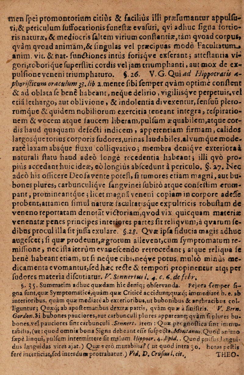 fwmrpeipfomontoritim citius & facilius illi pf^futtiantur appulfu-* periculum fuffocationisfuneftseevafuri, qvi adhuc figna fortio¬ ris natur», & mediocris faltem viriutn conflanti»,tam qvosd corpui» qvam qvoad animam,& fingulas vel praecipuas modo Facultatum»» anirn. vit. & nat- fun&ioncs intus forisqve exferant} stteflantia vi- gori?roboriquc fupcrftiti cordis vel jam triumphanti, aut mox de cx«* pulfione veneni triumphaturo. §.2tf. V.G. QuiW Hippocratis a- pborifticum oracufamlib %.mente fibilempcf qvam optime conflent & ad oblata fe bene habeant,neque delirio, vigiliisqvc pcrpctuis*vcl etia lethargo? aut oblivione» & indolentia di vexemur, fen fuu plero- rumque & quidem nobiliorum exercitia teneant integra ? refpiratio- nem & vocem atque faucem liberam,pulfum «quabilem,atque cor¬ dis haud quaquam defe&i indicem, appetentiam firmam,calidos hrgosque totius corporis fudores,urinas laudabiles,alvumquetnodu¬ rate laxam absque fluxu coliiqvativo, membra deniqrc exteriorai naturali flatu haud adeo longe recedentia habeant } illi qvo pro¬ pius accedant huic ide»? eo longius abfccdunt a periculo, §. zy. Nec adeo his officere Deofavente potefu fi rumores etiam magni , aut bu¬ bones plures? carbunculiqvc fangvinei fubitb atque confcflim erutu- pant, promineantque 5 licet magna veneni copiam in corpore adeffe probent,attamen fimui naturae facultatisqucexpultricis rofeuflam de veneno reportatam denotat vidforiam,qvod vix quicquam materi» venenat» penes principes interiores partes fit reliq vum?a q varum fe- dibos procul illa fit julfa cxularc, §.Z8. QV« ipfa fiducia magis adhuc augefeet 5fi quae prodeunt,»grotum allevcnt?cum fyrnp tornatum re- miffione> neciflaiterumevasaefeendo retrocedant} atque reliqua fe bene habeant etiam, ut fi neque cibuncqve potos, multo eua^s me¬ dicamenta evomantm?fcd h«c rc<fle & tempori propinentur stq; per fudores materia difciuiatur. V. SennertHi L 4. c. 6. defdrk §. 35, Summati m adhuc quasdam hicdeniq; obfervanda. Pejera Femper fi- gna funf,qu2eSymptomatiei,quamquaB Critice acddumjquasq; immediate h. e. ab interioribus, quam quae mediate a,b exterioribus,ut bubonibus & anthracibus col¬ liguntur} Quxqj ab apoftematibus dextrae partis, qvam qux afiniftris. K Bern. Gordon.y\ bubones pauciores,aut carbunculi plures appareant; qvam fi plures bu¬ bones,vel pauciores fint carbunculiSennert* item : Quz prcgnoHica fint immu¬ tabilia,(ut? quod omnia bona Signa debeant efie fuCp£&z%Mo#tat3Ut.Quod animo faspd linqui., pulfum intermittere lit rrjtlum. Hippocr, 4. Jtlpid.. Quod pnifu.sjangpi- dus languidas vires ajat.) Quivero mutabilia? ( ut quod intra 30. horas pefHs fere! interficiat,fed imerdua» protrahatur.) Vt&4 X># Crufu4l4cittd THEO-