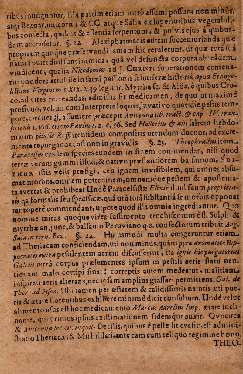 titus inunguntur, illa panim etiam intro affum» poffun* non minus-, atqi ikzoar.unicornu & CG. atque Salia exterioribus vegetafe.lt; bus confecla, quibus & edentia ferpenmm,& pulvis ejus a quibus¬ dam arcenfetur. §. «. Alexipharmacis autem fuccemunanda quas propriam quoque pt*fervandi famam hic retulerunt, ut quae torafua natura putredini funt inimica, qua vcidefundfa corpora ab eau.rru vindicent i qualia Nkodmtu ad J Christi funerationem centena- tio pondere attuliflb in facra paffioms falut.fer* hlftona apttdSvange- littant Virginem c.XlX. v.^cgWM. Myrrha ic. & Aloe, e quibus Cro¬ co, ad viret recreandas, adimlUs fit medicamen, de quo ut maxime proficuo, vel,uti cum Interprete loquar,juvativo quotidie pedis tem¬ pore,circiter Sj, affumere praecepit Avtctnnahb. trail.&cap. IV trttn. fi'io»in,Vid.c>s6.SedHollertiu <&■*/« faltem hebdo- matirn pilulis £«$itentidem coropofitis utendum ducunt, adexcre- nientarepurgandas aft non in gravidis §.25. Temphrajim^item., Ptracrlfa easdem fpccicseundem in finem commendatj m.t quod terrae verum gumini illud,& nativo prarfiantiorem balfamum, S u1- thur iftis velit praefigi» ceu ignem invifrbilem, qui omnes ablu- mat morbos,omnem putredinem,omnemqoepeftem & apoftema- ta avertat & prohibeat Unde Paracelfift* Elixir illud fuum propneta- tis qs formalis feu fpecificar,qua ut a tota fubftantiafe morbis opponat tantopere commendant, utpotequod illa omnia ingrediantur. Quo nomine miras quoque vires fuffiniento trochifcorum efl. Sulph & tnyrrb* an.) unc.& balfamo Peruviano q.s. confedborum tribuit Ang. Sala in tem. Bez,. §. 24. Hujusmodi' multa congeruntur etiarru ad Theriacam conficiendam,uti non tninus,quarnpyr« aromatica Hip¬ pocratis extra peflilertcm aerem difcufTerint j ita ignis hic purgatorius Galeni intra corpus praefumentes ipfum in pcftili aeris ftatu neu- tiqnam malo corripi linat! correptis autem medeatur, malitianu infpirati aeris alterans,necipfam amplius graffari permittens.Gal. de Jhtr. ad Ptfon. Ubi tamen per arflatem & calidiflimis naturis ,uti pue¬ ris & oetate florentibus exhibere minime dicit confultum. Unde velut ah.m-nto ofus eft hocmcdicamento Marcus Attrclim Imp. astate indi- nante, qui primusipfiusexiftimationem fidemqueauxit. Qvocirca & Avictnnaloc.cit. inquit- De illis,quibus e pefte fit evafio.eft admini- ftratioTheriacs,& Mirhridatbamte eam cum reliquo regimine bono. THEO-