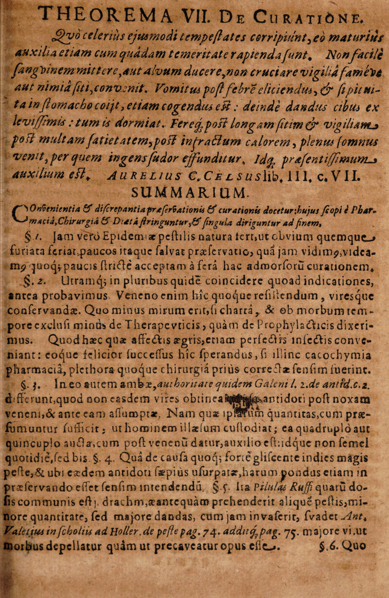 c^yo celerius ejusmodi tcmpeflates corripiunt) eo maturius auxilia etiam cum quadam temeritate rapienda funt# Non facile fangtnnemmittere}4utalvum ducereynon cruciare vigilia fameloe aut nimia fit i ^convenit. Vomitus poflfebre eliciendus^ef fipitui- ta inflomacho coij,t, etiam cogendus eU; deinde dandus cibus ex levijjtmis : tum is dormiat, Teretjposi longam fttim & vigiliam* poti multam fatietatemyposl injra&um calorem > plenus fomnus venit, per quem ingens fu dor effunditur^ Jdcp prafentiffimum* auxilium e$l> Aurelius €. Cel suslib* 111, c. V11. SUMMARIUM. §./. jam vero Epideaii ac pcftilis natura teruuc obvium quemque-* furiata feriat,paucos itaque falvat prsefervauo> qua jam vidim?,vidca- mp quoqipaucis H;n<51e acceptam a fera hac admorforu curationem* §t2. Utramq; in pluribus quide coincidcre quoad indicationes, antea probavimus Veneno enim hic quoque refiilendum, viresque coofervandx. Quo minus mirum crit»h charta,. & ©b morbum tem- poreexelnfi minus de Therapevticis > quam dc Prophyladficis dixeri¬ mus. Quodhaecquae afteElis a?grrs3enam perfedirs infcdlisconve¬ niant: coque felicior fucccfTus hic fperandus,fi illinc cacochymia pharmacia, plcthora quoque chirurgia prius correflacfenhmfuerinc. $. $. Ineo autem anihx^auihoritate quidem Galeni /. i,de anttdx.z. chfferunoquod non easdem vires obtinea^^^^antidoti poft noxam veneni,& ante eam adumpt*. Nam quae lpiWu&i quantitas,cum prse- fumuntur fufhcir* ut hominem illaeium euhodiat; ea quadruplo aut quincuplo au&a\aim poft venenu datur>auxiiio cftiidquc non femel quotidie/cd bis §. 4. Qua de caufa quoq, forte glifeemeindies magis pefte3& ubi easdem antidoti f$pius ufurpatjfdiarum pondus etiam in praefervando effet fenfim intendendu, §.f. ha Pilulas Ruffiquaru do- fiscommunis eft) drachm,seantcquam prehenderit alique peftis;nii- nore quantitare3 fed majore dandas, cum jam invaferit3 fvadet^»^* ValettoiinfchoUisadHoller.de peftepag 74. additq^pag. <75. majore vi,ut morbus depellatur quam ut precaveacur opus eho. $.6. Quo