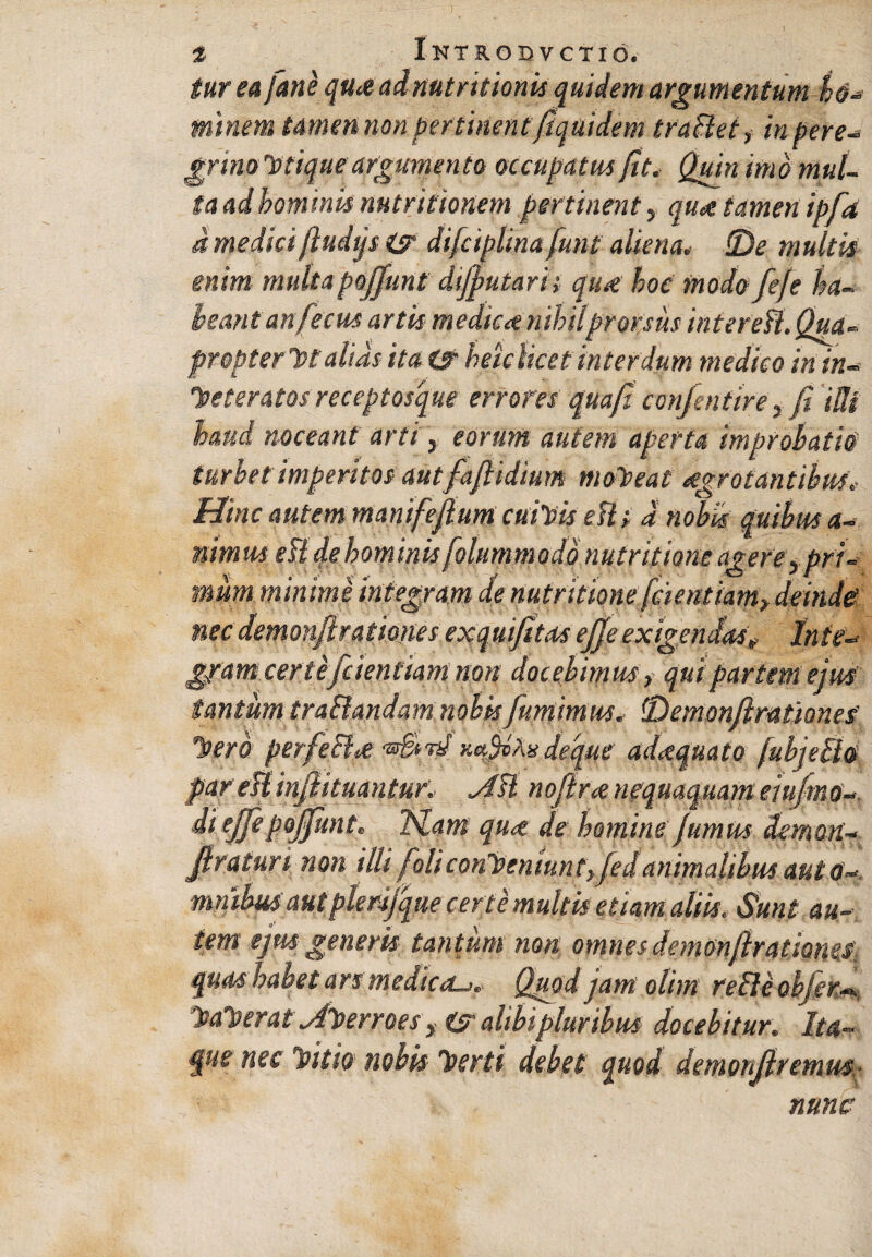 tur ea fune qu<s ad nutritionis quidem argumentum ho¬ minem tamen non pertinentfiquidem traBet, in tere- grimlotique argumento occupatus fit. Quin imo mul¬ ta ad hominis nutr itionem pertinent, qud tamen ipfa d medici ftudjs (sr difciplina funi aliena. !De multis enim multapoffunt dtjfutarh qua: hoc modo feje ha¬ beant anfecus artis medica nihil prorsus inter eB. Qua- propterve alias ita ts heklicet interdum medico in in* lee ter at os recept osque errores quafi confentirefi ilk haud noceant arti s eorum autem aperta improbatio turbet imperitos aut fafiidium moneat eegrotantihm. Hinc autem manifeflum cuivis eB t d nobis quibus a- nimus eB de hominis folummodo nutr it'tone agere, pri¬ mum minime integram de nutr itione [cient iam> deinde nec demonftrationes exquifitas ejjeexigendas? Inte- g/am certe[dentiam non docebimus, qui partem ejus tantum tra&andam nobis fumimus. fDemonfimtiones' luero perfeci<£ deque adaquato /ubjeBo par eBinfatuantur. AB nofiranequaquam eiufmo« diejfepoffunt. Idam qua de hominefumus demon- jlraturi non illi foli conveniunt y fedanimalibus aut 0 mnibusaut plerfque certe multis etiam aliis. Sunt au¬ tem ejus generis tantum non omnes demon/Irationec quas habet ars medicd-j. Quod jam olim reBc objer—. hiaverat Ahuerroes, is alibi pluribus docebitur. Ita¬ que nec luitio nobis luerti debet quod demonjlremm- nunc