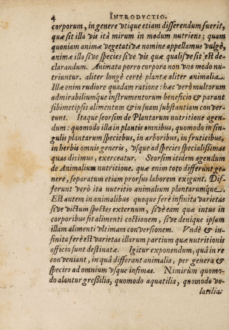 corporum, ingenere utique etiam differendum fuerit^ quae fit illa Vis ita mirum in modum nutriens $ quam quoniam anima 1vegetati!)* nomine appellamus Vulge, anim* illafiVe fpeciesfive Vis quee qualifvefit ]eU de* clarandum. Animata porro corpora non Vno modo nu* triuntur. aliter longi certi planta diter animaliori lllit enim rudiore quadam ratione: hoc Vero multorum admirabilium que inftrumentorum beneficio i? parant febimetipfis alimentum (sin[uam jubftantiam conver¬ tunt. Itaque feorfim de Plantarum nutr itione agen¬ dum : quomodo illa in plantis omnibus, quomodo infin- gulis plantarum fjoeciebus, in arboribus, in fruticibus, in herbis omnis generis, Vfque ad{feeies ffecialifimas quas dicimus, exerceatur. Seorfim itidem agendum de Animalium nutritione. qu<e enim toto differuntge~ nere, feparaium etiamprorfus laborem exigunt, dif¬ ferunt Vero ita nutritio animalium plantarumqueLy* Eli autem in animalibus quoque fere infinita Varietas fiVeViBum/fie&esexternum, fiVeeam quot intus in corporibus fit alimenti coitionem, fiVe denique ipjam illam alimenti Vltimam conVerfionem. Vnde O' in¬ finita fert efl Varietas illarum partium quse nutr itionis officio funt deflinatse. Igitur exponendum, qua in re conVemant, in qua differant animalia, per genera (T jffiecies ad omnium Vfque infimas. N.imirum quomo¬ do alanturgrejdilia, quomodo aquatilia, quomodo Vo- laftlw