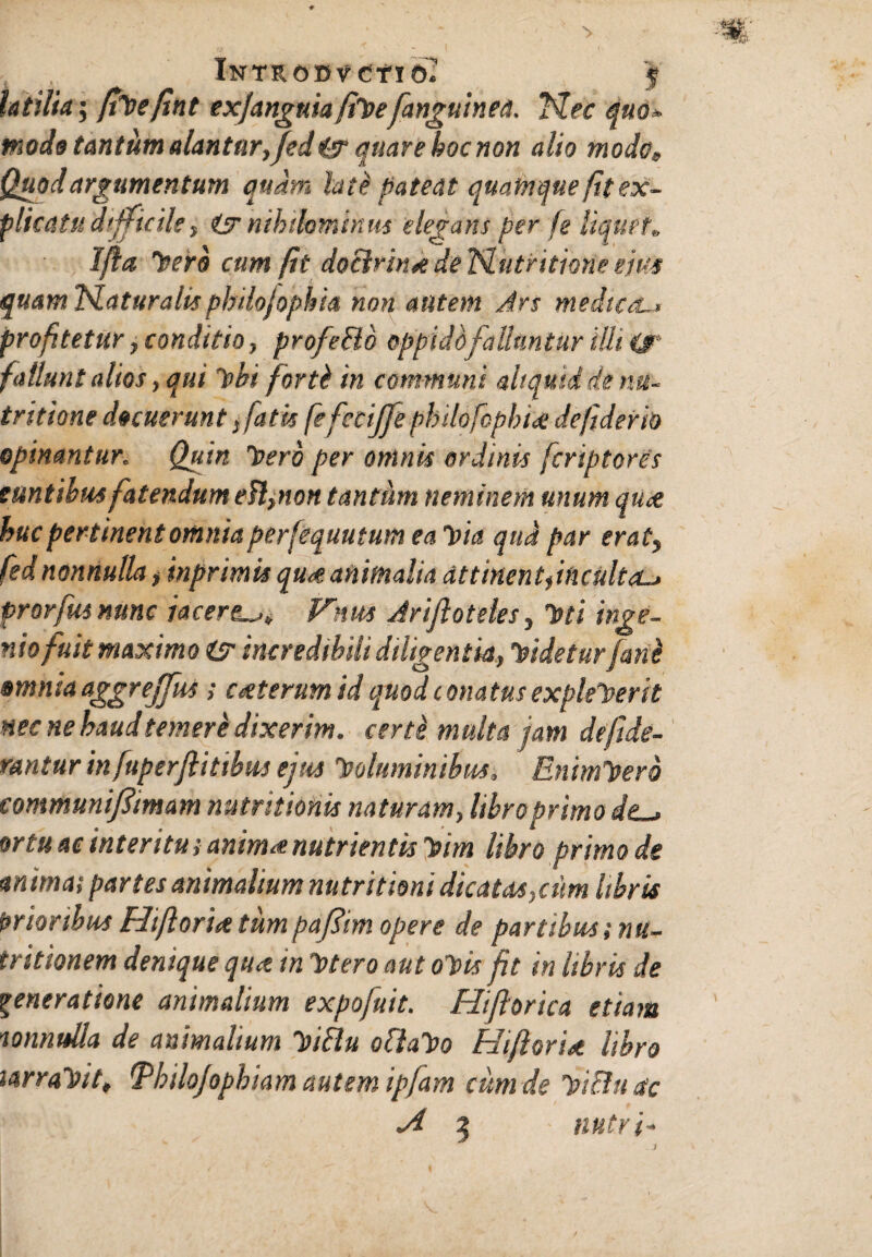 , , InTROBvCTIO. 'f' Utilia; fiVefint ex/anguiafiVefanguinea. Mec quo* mode tantum alantur, fedt& quare hoc non alio modo, Quod argumentum quam lati pateat quamque fit ex¬ plicatu difficile, & nihilominus elegans per fe liquet, Ifia 'nero cum fit doclrink de Idutritione eius quam flaturalis phdojophia non autem Jrs medica.. profitetur, conditio, profeBo oppido falluntur illi cjr fallunt alios, qui Vbi forti in communi aliquid de nu- tritione decuerunt fatis fefecijfe philofophi<e de fiderit) opinantur„ Quin Vero per omnis ordinis fcriptores euntibus fatendum efl, non tantum neminem unum quce huc pertinent omnia perfequutum ea Via qua par erat? fednonnulla, inprimts quce. animalia attinent,inculta~> prorfus nunc jacereVnm Arijioteles, Isti inge¬ nio fuit maximo isr incredibili diligentia, Videtur fani omnia aggreffus ; cceterum id quod conatus expleverit nec ne haudtemerb dixerim, certi multa jam defide- rantur infuperflitibm ejus Voluminibus. EnimVerb communijlimam nutr itionis naturam, libro primo de ■ ortu ac inter itu i anima nutrientis Vim libro primo de an imas partes animalium nutritioni dicatas, cum libris fartoribus Fdiflorut tumpafim opere de partibus; nu¬ tr itionem denique qua tn Vtero aut oVis fit in libris de generatione animalium expofuit. Hiflorica etiam mmulla de animalium ViBu oflaVo Hiftorict libro larraVit, Tbilojopbiam autem ipfam cum de ViBitctc A 2 nutri- J