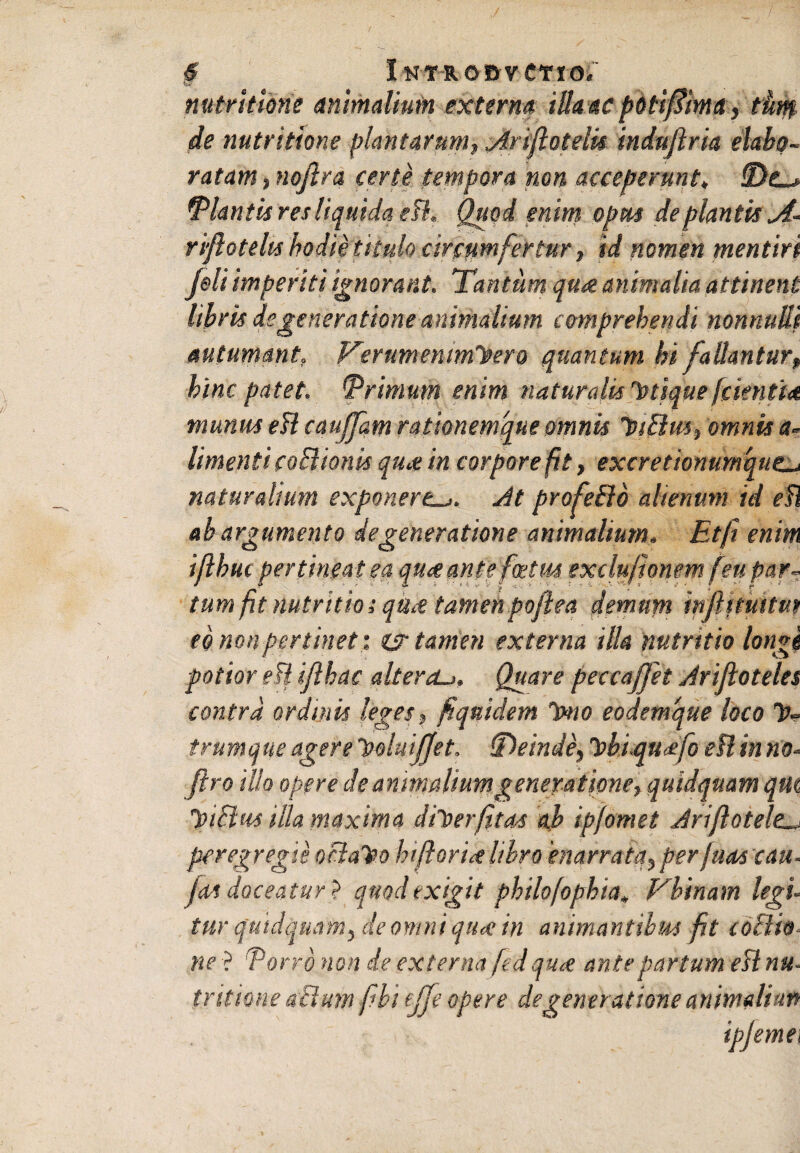 nutritione animalium externa iUaac poiifdimct, tum de nutritione plantarum, Ariflotelis induflria elabo¬ ratam , nojlra certe tempora non acceperunt♦ fDo Dlantis res liquida efl. Quod enim opm de plantis A- riflotelts hodie titulo circumfertur, id nomen mentiri feli imperiti ignorant. Tantum qu& animalia attinent libris degeneratione animalium comprehendi nonnulli autumant. Verumentmhero quantum hi fallantur, bine patet, trimum enim naturalis'titique [cientia munus efl caujfam rationemque omnis tnElm, omnis a* Umenti coBionis qu<e in corpore fit, excretionumqut naturalium exponereJt profeilo alienum id efl ab argumento degeneratione animalium. Etfi enim ijlbuc pertineat ea quxantefcetm exclu/ionem feu par¬ tum fit nutritio; qtu-e tamen poftea demunt mfiituitm eo non pertinet', er tamen externa illa nutritio longi potior efl ijlhac alter eu. Quare peccaffet Jrijloteles contra ordinis leges, fiquidem Tmo eodemque loco Is¬ trum que agere holuijjet. (Deinde, 'Pbi.qu<efo efl in no* flro illo opere de animalium generatione, quidquam qm lotElus illa maxima diloerfitas ab ip/omet driflotele. peregregie oclaTeo htfiorix libro 'enarrata, perfuas cau■ Jas doceatur} quod exigit philofopbta, Vbtnam legi- tur quidquam, de omni qttec in animantibus fit coctio ne } Torro non de externa fedqua antepartum efl nu- tr itione aBum fibi ejfe opere degeneratione animaliun ipjemei