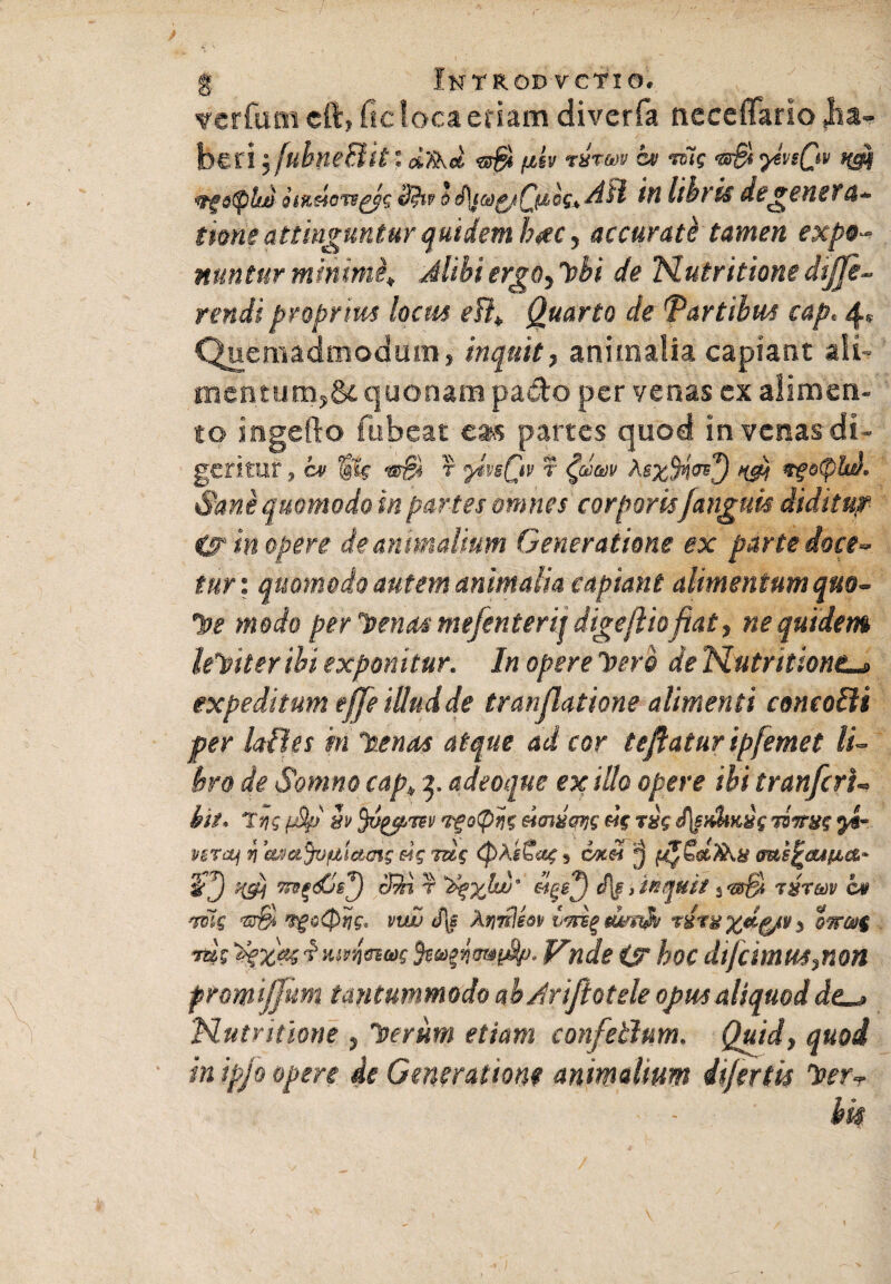 vcrfum cft, ficlocaeriam diverfa neceflfario (ha¬ beri •, fubne&it: fih risrm a» n~ig ytviQv mt oiiulcm^s bi\}Mc/Cfiis*dil in libris degenerti¬ tione attinguntur quidem hac, accurati tamen expo¬ nuntur minimi,, Alibiergo3l>bi de Nutritionediffe¬ rendi proprius locus efl¥ Quarto de fartibus cap, 4» Quemadmodum, inquit, animalia capiant ali¬ mentum, 84 quonam pado per venas ex alimen¬ to ingefto fubeat eas partes quod in venas di¬ geritur , cv r r Aex%<?\) ncp vfotplw. Sane quomodo in partes omnes corporisJanguis diditu? is? in opere de animalium Generatione ex parte doce¬ tur: quomodo autem animalia capiant alimentum quo- •Jjf modo per 'Penos mefenterij digeftiofiat, ne quidem leYtter ibi exponitur. In opere Iserb de Nutritione_» expeditum effe illud de tr an (latione alimenti concofti per laBes m laenas atque ad cor te flatur ipfemet li¬ bro de Somno cap„ 3, adeoque ex illo opere ibi tranfcrU hit. Tyg fj9p h wgotpvz eicnxqijg «V r#V J\eH$iKyg jomg VBTcp r\ 'eudaJofjLictms eig mg <J)AiSag s okh ^ me^aspics,* 5’J 7ts^<£sJ effi r >J»;£&e}9 cf|f i inquit tstmv cv *mg ^o0tjg, vwj <% Arpnlm miA rim %d(f/v 5 tw@$ Yug yizaefMvnetvc Vnde £r hoc difeimus^non promtjjum tantummodo ahAriJlotele opusaliquoddc^> ‘Nutritione ? Iterum etiam confetlum. Quid, quod m ipjo opere de Generatione animalium infert is ^erT < - hk