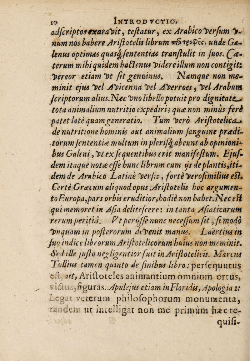 IO adficriptof exarabit, tejlatur, ex Arabico leerfum % num nos habere Arijlotelis librum unde Ga- lenus optimas quasfefententias tranjlulit in juos.Qa- terum m ibi quidem ha&enus Videre illum non contigit: hereor etiam ht jit genuinus» Namque non me¬ minit ejm hei Ahicenna hei Aherroes , hei Arabum Jcriptorum alius.Nec luno libello potuit pro dignitatel* tota animalium nutritio expediri i quae non minus feri patet late quam generatio. Tum hero Arijlotelica~> de nutr itione hominis aut animalium J,anguine praedi¬ torumjententV multum in plerifqgabeunt ab opinioni- bm Galeni, 1nex/equentibus erit maniftjlutn. Ejuf- dem itaque nota ejje hunc librum cum tjs de plantis fit U .dem de Arabico Latine herfis, fortiherofimilius efl. Certe Gracum aliquod opus siriftotelis hoc argumen- toEuropa^pars orbis eruditiorfioodik non habet.Nec efl qui memoret in Ajla delitefcere: in tanta Ajiaticarutn rerum peritia* Ft perijffe nunc neceffum fit , (i modo hnquam in pofterorum dehenit manus. Laertius in Jm indice librorum Arijlotdicorum huius non meminit. Sed ille jufto negligentior fuit in Ariflotelicis. Marcus Tullius tamen quinto de finibus //£ro;per(equutus cftyait, Ariftoteles animantium omnium ortus, .Apulejus etiam inFloridis, Apologia v Legat veterum philofophorum monumenta, ut iftielligat non me primum haere-