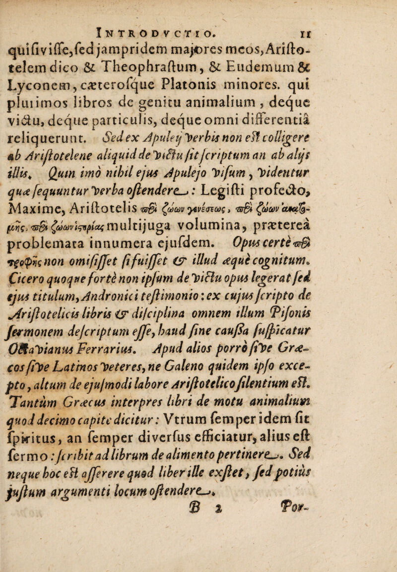 quifiviffe,fed jampridem majores meos>Arifta- telem dico & Theophraftum, &. E «demum H Lyconem,csterofque Platonis minores, qui pluiimos libros de genitu animalium , deque vidu, deque particulis, deque omni differentia reliquerunt. Sed ex Apuletj herbis non ei? colligere ab Arijlotelene aliquiddeluiiu/ujcriptum an abaltjs illis, Quin imo nihil ejus Apulejo letfum, didentur qu<t[equuntur verba oftendere->: Legifti profetffo, Maxime, Ariftotelis •sS •pvlnus, wpioimultijuga volumina, praeterea problemata innumera cjufdem. Opus certi •tf offis non omifijjet (ifuijfet (3 illud <sequi cognitum* Cicero quoque forte non ipjutn deloiclu opus legerat /ed tjus titulum, Andronici tejlimonio: ex cujus jcripto de jiriflotelkis libris isr di/ciplina omnem illum Tifonis fermonem dejcrtptum effe, haud fine c au fla fujficatur OAa~oianus Ferrarius. Apud alios porro fiVe Gr<e~ cos fihe Latmos 'Veteres, ne Galeno quidem ipfo exce¬ pto , altum de eju/modi labore Ariflotelicofilentium ett. Tantum Graecus interpres libri de motu animalium, quod decimo capite dicitur: Vtrum fem per idem fit fptmus, an femper diverfus efficiatur, alius eft fermo: Jcribit ad librum de alimento pertinere. Sed neque hoc eH ajjerere quod liber ille exjlet, fedpotius jujlum argumenti locum ofiendere^. 'B % Tov-