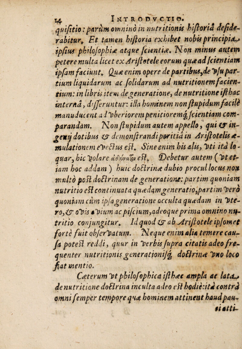 quifitio: parum omnino in nutu itionis hiflorid de fi de-* rabitur* Et tamen htfloria exhibet nobis principia ipfim phtlojophi<e atque [cientM, Non minus autem petere multa licet exjrifletele eorum quaad fdentiam ipfam faciunt* Qu&enim opere departibusydehjupar¬ tiunt liquidarum ac [olidarum ad nutr itionem facien¬ tium: in libris item degeneratione, denutritione iftbac interna, differuntur* Hia hominem non flupidum facili manuducent a liberiorem penitiorem jtjcientiam com¬ parandam. Non flupidum autem appello, qui if ilt- geutj dotibus cjr demonftrandiperitia in Arifiotelis ae¬ mulationem eheBrn eB, Sine enim his alis. Toti ita Is - qilar, hic polare dJ\yvalgv eB* fDebetur autem (Ipt et¬ iam hoc addam ) huic doBrina dubio procul locus non. multo poB doBrtnam de generatione:partim quoniam nutritio eBcontinuata quadam generatio,par tm hero quoniam cum ipfa generatione occulta qu<tdam in hte- ro,is? ohis ahium acpijcium,adeoqueprima omnino nu¬ tritio conjungitur* Id quod & ah Atrifotele ipjomet farte fuit ob/erhatum. Neque enim alie temere cau- [a poteB reddi, quur in herbis Jupra citatis adeo fre¬ quenter nutritionisgenerathnij§ doBrimt hno hcp fiat mentio. Cttterum htpbtlofophica iflhtec ampla at lateL» ie nutr itione doBrina inculta adeo eB hodiedta contrd @mni femper tempore qua hominem attinent haud pon¬ ti etti-