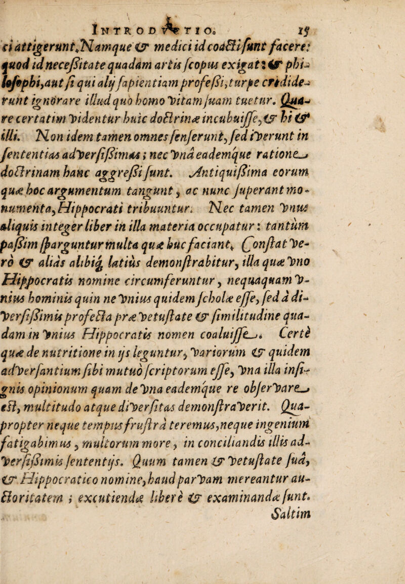 ci attigerunt[Hamque <ur medici id codBifunt facere; quod idneceftttate quadam artis fcopus exigat i ir pbu hfopbi,aut fiquialtj fapientiamprofejTi,turpe credide¬ runt ignorare illud quo homo hitatn juam tuetur. Qua¬ re certa t/m ipidentur huic doBrm<eincubuiJfe,ig hi(s* illi. hion idem tamen omnesfenferunt,fed iit erunt in [ententias aditerfifiimat, necltndeademque ratione,^ doBrmam hanc aggreflijunt. jintiquiftima eorum qu<e hoc argumentum tangunt} ac nunc fuperant mo¬ numenta, Hippocrati tribuuntur. N.ec tamen Imus aliquis integer liber in illa materia occupatur: tantum paflim ffarguntur multa quae huc faciant k Qonflatte¬ ro is alias altbife latius demonjlrabitur, illaqua: Imo Hippocratis nomine circumferuntur, nequaquam h- nius hominis quin ne Intius quidem fchoice effe, fed a di- Tterfifiimis profeBa pr<e hetuflate (S fimilttudine qua¬ dam m lenius Hippocratis nomen coaluiffe-u Certi qu<e de nutritione in ijs leguntur, fartorum is quidem aditer [antium fibi mutuo /criptorum ejfe, Itna illa infi¬ gitis opinionum quam deltna eademque re objerhare esi, multitudo atque Ulter fit as demonflraherit. Qua¬ propter neque tempus frujlrd teremus,neque ingenium fatigabimus} multorum more, in conciliandis tllisad- IterfijJtmis jententtjs. Quum tamen is Itetufiate fua, iS Hippocratico nomine,haud paritam mereantur au- Boritatem ; excutienda Ubere (g examinando: [unt. Saltim