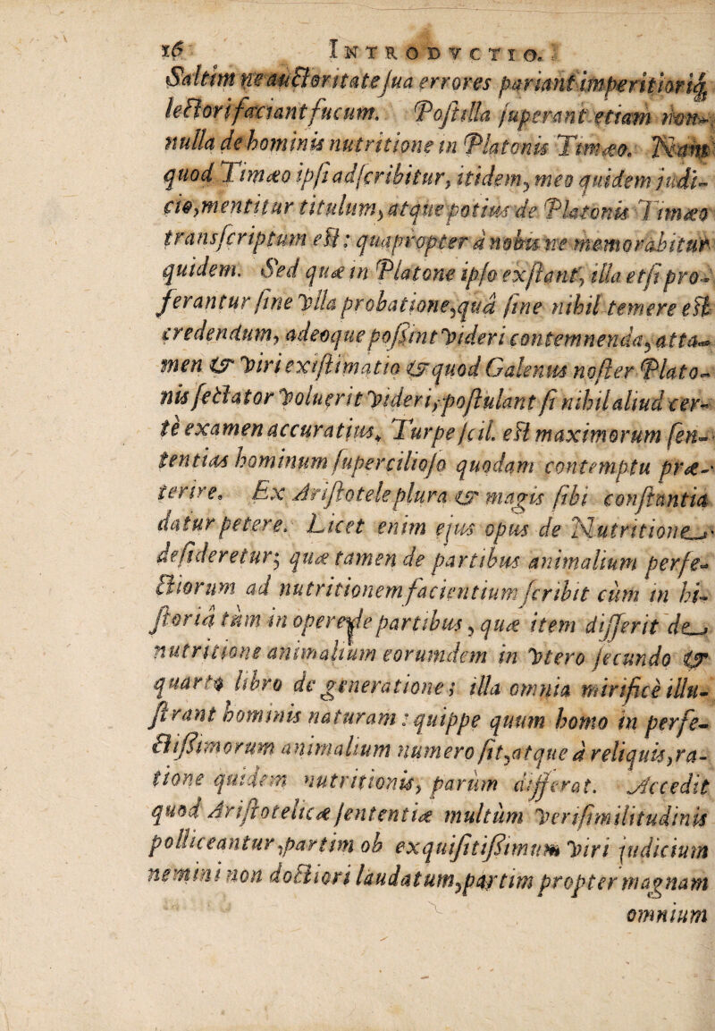 Saltim mmBmutejua errores parimiimperitiori^ leBorifaxunt fucum* Pojitlta fuptr-4nt.ttiaw twtfa: nulla dehominu mirkime tn 'Platonis Tmm quod T i nuto tpjiadfcrihitur, itidem, meo quidem MU cie>mentttur tmdim^tqiie potim de Platonis Ttrnm transfer iptum e fi; quapropter d nohu ne mento raditur quidem, Sed qua tn Platone ip/o exfiant} ilia et/i pro- ferantur fine ylla probattone^qua fine nihil temere efl credendum9 adeoquepofijntJndericontemnenda^ atta^ men ts Ytriextftmatia isrquod Galenus nofler Plato- nisfe dator y qui f rit yideriypoflulant fi nihil aliud cerv te examen accuratius* lurpe jcil eH maximorum [en** fenttM hominum fuperciltQjo quodam contemptu prte~' ter ire* Ex Arijiotele plura xs magis ftbi conflantia datur petere. Licet enim ejus opus de Nutritiorte^' delicieretur* qu<% tamen de partibus animalium perfe- diorum ad nutritionem facientium fcribit cum tn hL jioria tum in opertaepartibus, quae item dtjjerit de~j nutritmie animalium eorumdem in ytero fecundo 0* quarti libro de generatione; illa omnia mirifice tllu- firant hominis naturam: quippe quum homo in perfe- 31 (fimorum animalium numero fit^atque d reliquis }ra~ tione qmdem nutr itionis y parum differat, Atccedit quod AriftoteltctfJententut multum yenfimilitudinis polliceantur partim oh exquifitiffimttm yiri pu ditium nemini non do Eli ori laudat um^pa/tim propter magnam omnium