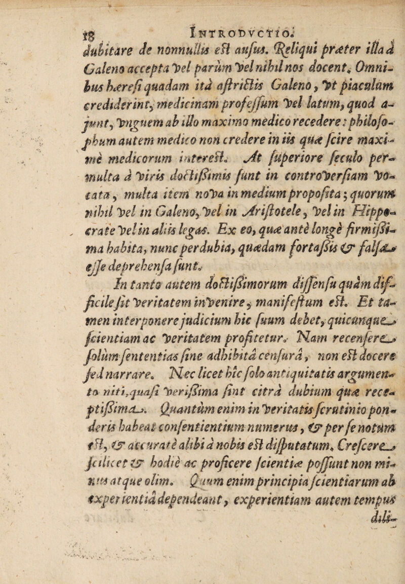jg IwTROftvcirioi dubitare de nonnullis e fi cmfrn. Reliqui praeter itlad Galeno accepta vel parum dei nihil nos docent, Omni- hm here (i quadam itd afirtBk Galeno, Vt piaculum er ediderint,, medicinam profejfum Tvtl latum, quod a- jmit, imguemab illo maximo medico recedere: pbiiofo- jpbum autem medico non credere in iis qua /'cire maxi¬ me medicorum intereflj jit [apertore feculo per¬ multa d Viris dofttfimk funt in contro^erfwn Ito- eam, multet item not>a in medium proprfita; quorum nihil vel m Galeno0el in Anjiotek, vel in Hippo- , crate In !in aliis legas. Ex eo, queeanti longi' firmifii- ma habtta, nuncperdubia, quadam fortafiis & falfoL* ejje deprehenfa fiunt„• In tanto autem doBifismorum dijjenfu quam dif¬ ficile Jit Iteritatem invenire ^ manifiefit um e fi. Et ta¬ men interponere judicium hic fsmm debet, quicMqaed fidendam ac veritatem profiteturv Nam recenjert,_» dolumfententm fine adhibita cenfiurd, non efi docere jed narrare. Nec licet hic [oh antiquitatis argumen¬ to- niti,quafi loerifidima fint citra dubium qua rece- ptifiimrLs. Quantum enim in Iteritatisferntiniopon¬ deris habent confentientiumnumerus, i? per feno tum t %. & accura t e alibi d nobis efi diffututum, Crefcert. jalicefts hodie ac proficere fdentite poffunt non mi- xm atque olim. Qmm enim principiafidentiarum ab exper ientia dependeant f experiendam autem tempm