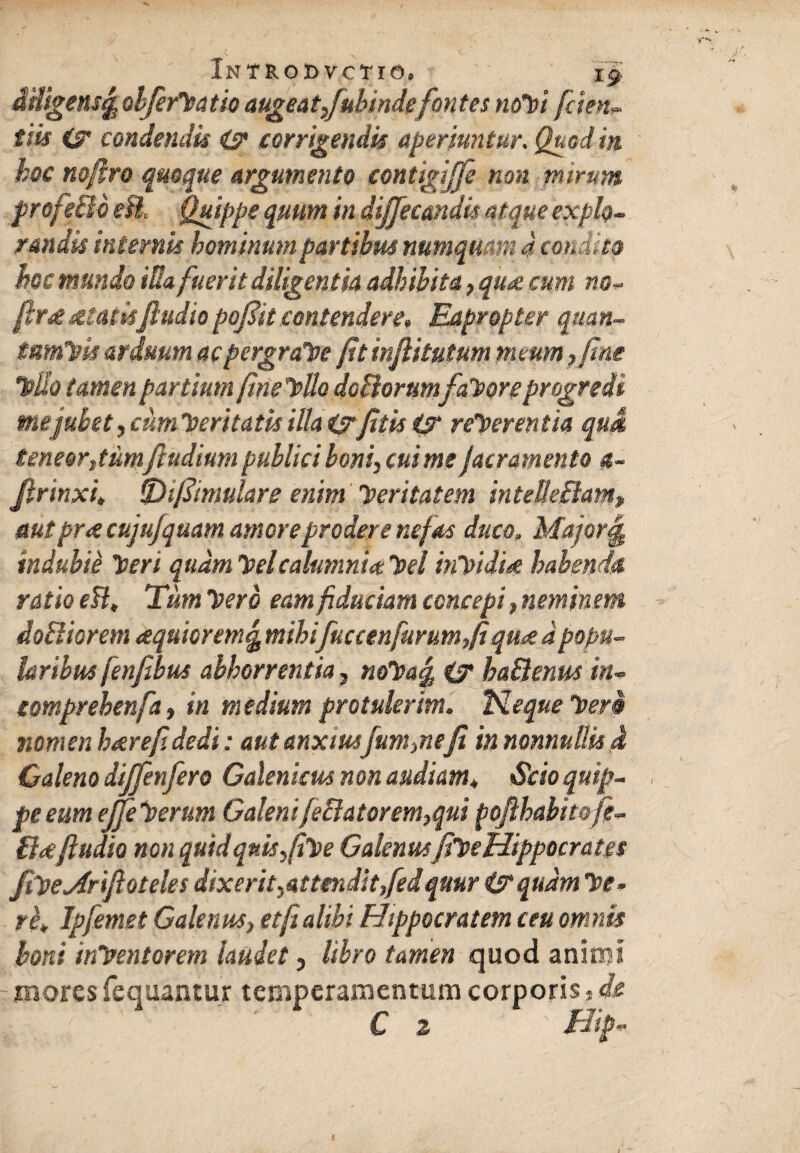 Introdvctio. i§ iHigensfe objerfatio augeat,/ubindefontes nofi fiden¬ tiis condendis i? corrigendis aperiuntur. Quod in hoc nofiro quoque argumento contigijfe non mirum profeBo eU. Quippe quum in dijjec&ndu atque explo¬ randa internis hominum partibus numqmrn 4 condito hoc mundo iUa fuerit diligentia adhibita, qu<% cum no- fir* atadsfiudio pojlit contendere. Eapropter quan- tumfk arduum ac pergrate fit infiitutum meum, fine Tollo tamen partium finefUo doBorumfateor e progredi tnejubet, cum feritatis illa i?fitis t? referentia qui teneor,tiim/ludium publici boni, cui me /aeramento 4- Jlrinxi* ijDifiimulars enim feritatem intelkBam> autpr<e cujujquam amoreprodere nefas duco, Major ej indubie feri quam felcalumnia fel inf idi*e habenda ratio ett, Tum fero eam fiduciam concepi, neminem doBiorem aquioremg mihifuccenfurum,fi qua d popu¬ laribus fenfibus abhorrentia, nofa% & haBenus in- comprehenfa, in medium protulerim. fi eque fera nomen h*refidedi: aut anxiusfum,nefi in nonnullis J Galeno di/fenfero Galenicus non audiam* Sdoquip- . pe eum ejfe ferum Galeni/eBatorem,qui pofibabit&fi- B*fiudio non quid quis,(if e Galenusfif e Hippocrates fifeMri/loteles dixerit, attendit,fed qmri&qudm fe- rh* Jpfemet Galenus, et fi alibi Hippocratem ceu omnis boni infentorem laudet, libro tamen quod animi mores fequantur temperamentum corporis, de C 2 Hip-