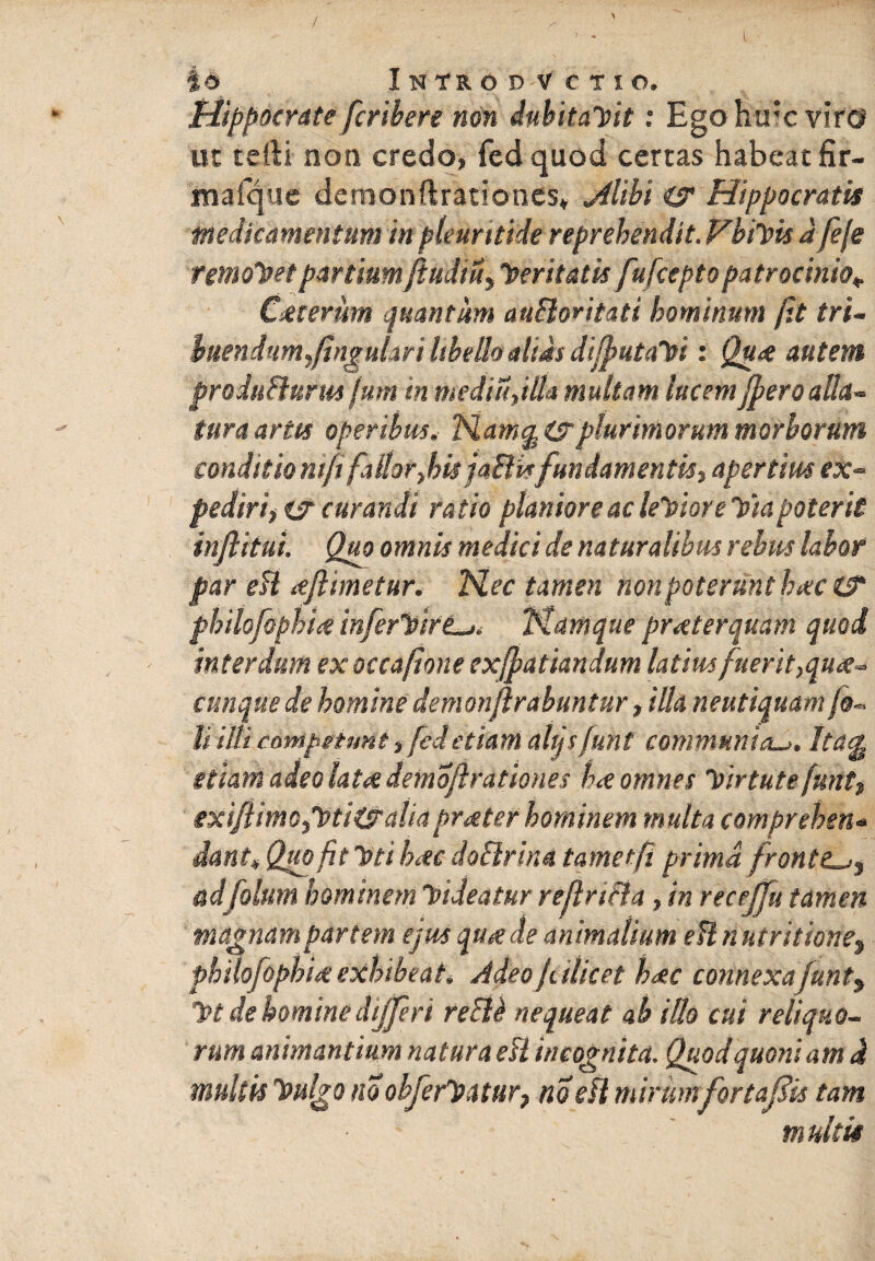 / io Introd Vctio. Hippocrate fcribere non dubitaVtt: Ego htrc viro ut tefti non credo, fed quod certas habeat fir- mafque demonftrationes. Mihi cs Hippocratis medicamentum in plrurttide reprehendit. VhiVu d feje temoletpartium ftudiu, feritatis fufcepto patrocinio* Csteriim quantum auSloritati hominum (it tri~ luendum,fingulari Ubdhalsas dijputaVi: Qute autem produBurus fum in medi ii,illa multam lucemJperoalla¬ tura artu operibus. Namg &rplurimorum morborum condkio nifi fallor,his jaiHsfundamentis, apertius ex¬ pediri, es curandi ratio planiore ac leVtore Via poterit inftitui Quo omnis medici de naturalibus rebus labor par eU te/limetur. Nec tamen non poterunt b<tc& philofophite inferVirt^* Namque praeterquam quod interdum ex occafione exjpatiandum latius fuerit,qu<e~ cunque de homine demonftrabuntur, illa neutiquam U illi competunt, fcdetiam alqsfunt communia^. Ita$ etiam adeo latet demoflrationes h<e omnes Virtute funt, exiJiimd/Pti&aliaprater hominem multa compreben* dant* Quo fit Uti Lee doBrina tametfi prima fronte^, adfolum hominem Videatur reflriBa , in recejfu tamen magnam partem ejus qu*e de animalium efl n utr itione^ philofophite exhibeat* Adeo f dicet h<ec connexa funt yt de homine differ i recU nequeat ab illo cui reliquo- rum animantium natura eB incognita. Quod quoniam d multis hnilgo no obferhsatur, no eH mirumfortajdis tam multis
