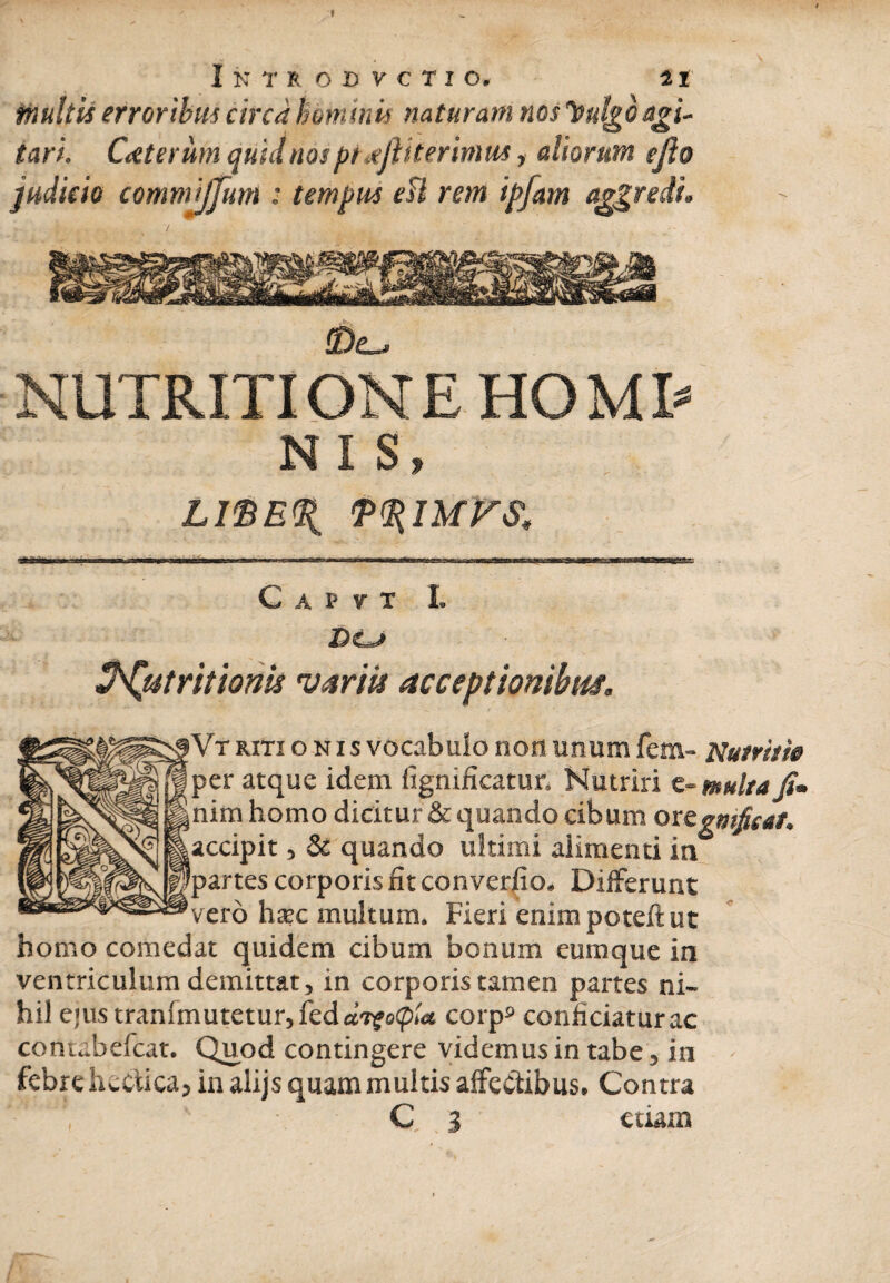 f I N T R O D V C T I O. 21 multis erroribus circa hominis naturam nos Vulgo agi¬ tari. Caterum quid nos pt .ejit ter imus, aliorum efio judicio commijjum : tempus esi rem ipfam aggredi. l„ v»^ ifry-**!'.: tu 22v>. ^ZaiLSA /frSk^F^SXmipa&flKsk v ' * ^W-in >4^2 ®£_. NUTRITI ONE HOM T NI S, LISEU P^iurs, Tf&a&m m nT i ■iinMcagM»as»ugBa&j-sTO-^-^ain'»i wi».ii' pi rmirr ffrirw» . i C A P V T I. De*» ZNjutritionh variis acceptionibus. »Vf riti o n i s vocabulo non unum fem- Nutritie per atque idem fignificatur. Nutriri e- multa Ji* snim homo dicitur & quando cibum oregmfieat. ^accipit, & quando ultimi alimenti in Ipartes corporis iit converfio. Differunt 'vero hsec multum. Fieri enimpoteftut homo comedat quidem cibum bonum eurnque in ventriculum demittat, in corporis tamen partes ni¬ hil ejustranlmutetur,feda7£o<p«t corp9 conficiatur ac coniabefcat. Quod contingere videmus in tabe, in febre hectica, in alijs quam multis affectibus. Contra