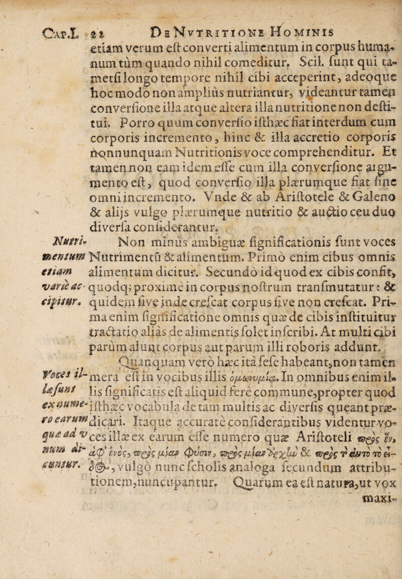 Gajp.I* fi DeNytritioKe Hominis etiam verum eft converti alimentum in corpus bumqu mim tum quando nihil comeditur. Scii futit qui t&* metfi longo tempore nihil cibi acceperint> adeoque hoc modo non amplius nutriantur, videantur tamep converfioiie illa atque altera illa niitritione non defti- tui Porro quum con verito ifthtee fiat interdum euin corporis incremento 5 hinc & illa accretio corporis hqn nunquam Nutri tionis voce comprehenditur. Et tamen non eam idem effe cum illa converfione aigu- mentqeft^ quod converfio illa plurumque fiat fine omni incremento. Vnde & ab Ariftotele & Galeno & alijs vulgo plerumque nutritio & auctio ceu duo diveria conii-derantur. Nutri? Non mimis 'ambiguae figmficationis funt voces mentum Nutrimenta & alimentum» Primo enim cibus -omnis etiam alimentum dicitur. Secundo idquodex cibis confit» varie ac- quodep proxime in corpus fioftrum tranfmutatur •: & dfttttr* equidem Uv$ inde creficat corpus five non crefcat. Pri¬ ma enim fignificatione omnis qua? de cibis inftituitur tractatio alias de alimentis folet inferibi. At multi cibi parnni alunt corpus aut parum illi roboris addunt,. Qtunquam vero haec itafefe :habeant*non tamen Yms il-mera eft in vocibus illis In omnibus enim 11« Ufmt \[s fignificatis eft aliquid fere conimuneapropter quod fx#uwe~ ifth^cvoca^ula.de tam multis ac diverfis queant prge* re earumItaque accurate confideragtibus videntur vo* J ad vcesliheex earum effe numero qua? Ariftoteli w&g m num £(py vdmv tv d- mmur. vulgo nunc fch:olis analoga fecundum attribu- tionem^huncuparitun Quarum ea eft natu&but vox tnaxi*
