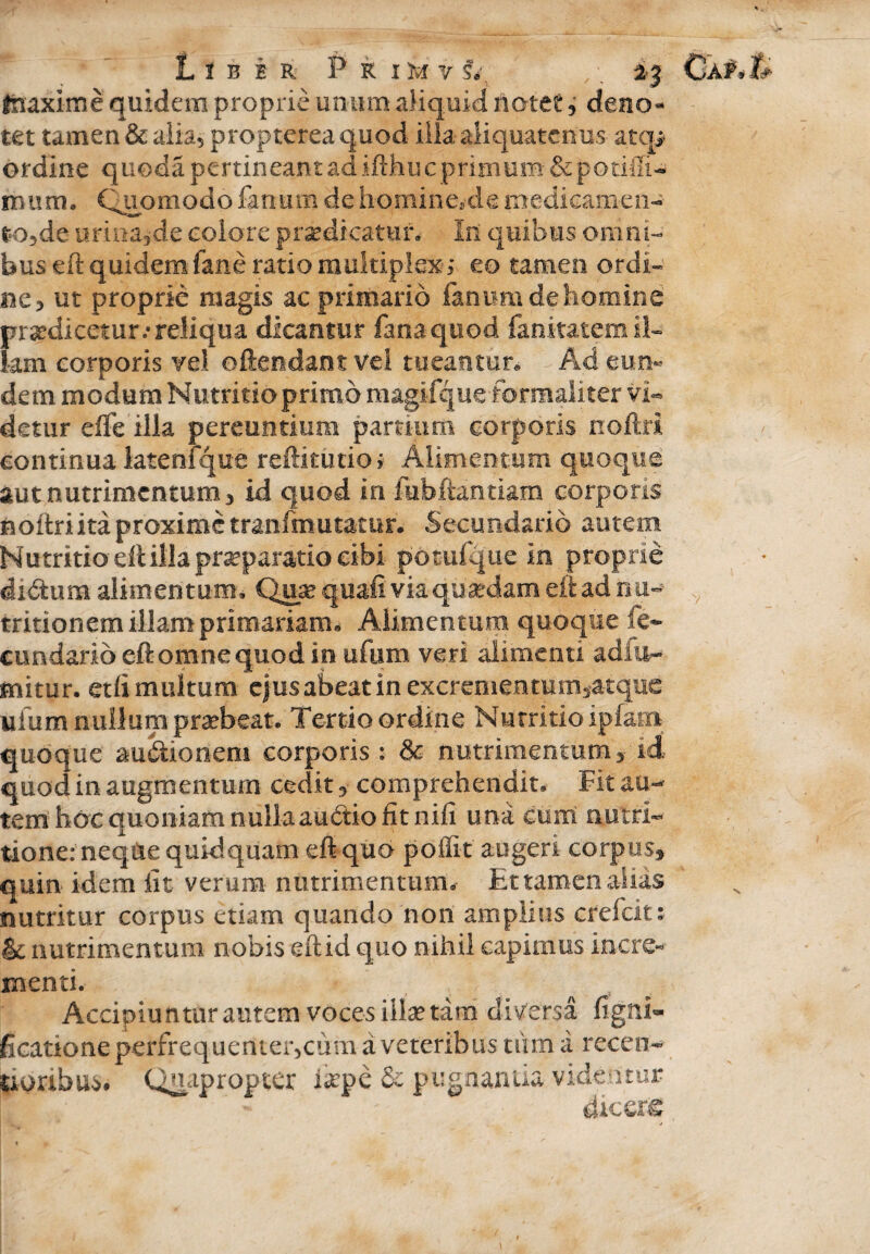 Liber Primv V , -, ij fnaxime quidem proprie unum aliquid notet 3 deno¬ tet tamen & alia? propterea quod illa aliquatenus atcp ordine queda pertineant ad ifthuc primum-&potiffi- mum. Quomodo fanum de hominem!e medicamen-- t*o5de armande colore praedicatur. Iit quibus omni¬ bus eft quidem fane ratio multiplex ; eo tamen ordi¬ ne* ut proprie magis ac primario fanum de homine praedicetur/ reliqua dicantur fana quod fanitatemil- km corporis vel oftendantvel tueantur» Ad eun¬ dem modum Nutritio primo magifque-formaliter vi¬ detur efle illa pereuntium partium corporis noftrl continua latenfque reftitutio; Alimentum quoque aut nutrimentum 3 id quod in fubftantiam corporis hoftri ita proxime tranfmutatur. Secundario autem Nutritio eft illa praeparatio cibi potufque in proprie didum alimentum. Qua? quafi via qua?dam eft ad n at¬ tritionem illam primariam^ Alimentum quoque fe~ cundarloeftomnequodin ufum veri alimenti adiu- mitur. etfi multum ejus abeat in excrementurri^tque ufum nullum praebeat. Tertio ordine Nutritio ipfam quoque au&ionem corporis: & nutrimentum'y id quod in augmentum cedit *• comprehendit» Fit au¬ tem hoc quoniam nulla audtio fit ni fi una cum nutri- tione: neque quidquam eft quo poffit augeri corpus* quin idem fit verum nutrimentum. Et tamen alias nutritur corpus etiam quando non amplius crefcit: & nutrimentum nobis eftid quo nihil capimus incre¬ menti. Accipiunturautem voces illae tam diversa figrri» ficationeperfrequenter5cum a veteribus tum a recen- txoribus# Quapropter i#pe & pugnantia videatur - dicere