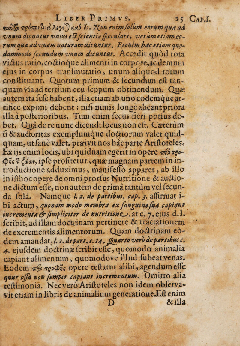 L iber Primvs. 2? Cap.I. vaZfa TgoTmltvct faye^) xct8’ h. T^on enimfblutit eorum qu<t ad vnum dicuntur vmm cttfetent i#ffecuiart* verum et tam eo¬ rum qua ad vnam naturam dicuntur\ Etenim hac etiam quo«* dammodo fecundum vnum dicunturv, Accadit quod tota vidys ratio,codioque alimenti in corpo?e,ac demum ejus in corpus tranfmutatio, unum aliquod totum eonftituant. Quorum primum & fecundum eft tan- quamviaad tertium ceu fcqpum obtinendum. Quas, autem ita fefe habent , illa etiam ab uno eodemque ar¬ tifice exponi debent,* nili nimis longe abeant priora illaapofterioribus. Tum enim fecus fieri potius de¬ bet. Qua de re nunc dicendi locus non eft. Ceterum fi & auctoritas exemplumque dodiorum valet quid¬ quam, ut fane valet, prafivitnos hac parte Ariftoteles® Ex ij s enim locis, ubi quidnam egerit in opere <%$ rg®- (pH r $&>v9 ipfe profitetur, qua? magnam partem in in» trodudione adduximus, manifeftb apparet, ab illo in ifthoc opere de omni prorfus Nutritione & audio- ne didum effe, non autem de prima tantum vel fecun« da fola. Namque /. 2. de partibus* cap* $. affirmat i- bi adum, quonam modo membra ex [anguinefu a capianf incrementa&fimpliciter de nutritione. at c. y. ejus d. L feribit, ad illam dodrinam pertinere & tractationem * de excrementis alimentorum. Quam dodrinam eo** dem amandat, /. /. depart* c. 14♦ guarto vero departibmc* 4. ejufdem dodrina? feribit effe, quomodo animalia capiant alimentum, quomodove illud fubeat venas. Eodem rqotyK opere teftatur alibi , agendum effe quur offa non femper capiant incrementum» Omitto alia teftimonia. Nec vero Ariftoteles non idem obferva- vit etiam in libris de animalium generatione JEft enim D & illa,
