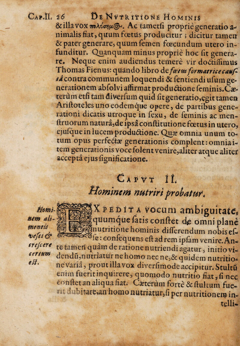 Ca»JL i'6 BeNv tr itione Hominis & illa vox Ag tametfi proprie generatio a- nimalis fiat, quum foetus producitur ; dicitur tamen & pater generare^ quum femen foecundum utero in¬ funditur. Quanquam minus proprie hoc fit genera¬ re. Neque enim audiendus temere vir dodtiffimus Thomas Fienus: quando libro de foetm formatricecauf- sA contra communem loquendi & fentiendi ufum ge¬ nerationem abfolvi affirmat produdionefeminis.Cse- tefdm etfi farti diverfum quid fitgeneratio,egit tamen Ariftoteles urto eodem que opere, de partibus gene-* rationi dicatis utroque in fexu, de feminis ac men- ftruorum natura,de ipsa conftitutione foetus in utero, ejufquein lucem produdtione. Quse omnia unum to¬ tum opus perfeHar generationis complent: omnia i- tem generationis voce folent venire,aliter atque aliter accepta ej us fignificatione. Capvt f L Hominem nutriri probatu !*•£fe 1 f a vocum ambiguitate nem ali- g^gquumque fatis conflet d* omni plane m^^nutntione hominis diiTerendum nobis ef- & are: confequens e fi ad rem ipfam venire. An- srcjure te £amert quam de ratione nutriendi agatur s initio vi- tertum dendu,nutriatur ne homo nec ne,& quidem nutritio- tit. nevaria, prout illa voat diverfimode accipitur. Stultu enim fueritinquirere) quomodo nutritio fiat,fi nec; fionftet an aliqua fiat* Ceterum forte & ftukum fue¬ rit dubitarean homo nutriatur,fi per nutritionem in- telli-