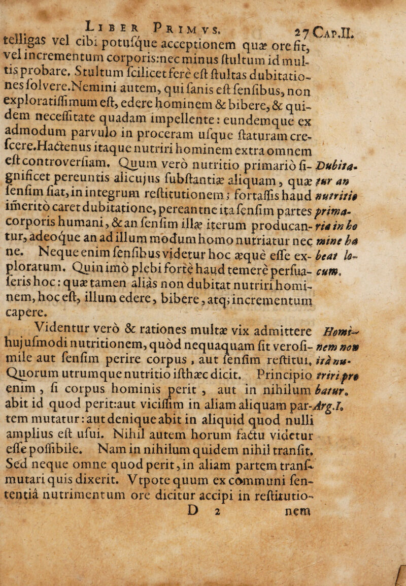 ... , Liber Primvs, 27CapU teiligas vel cibi potufque acceptionem quae ore fit, vel incrementum corpori$;nec minus ftultum id mul¬ tis probare, S tu itum fcilicet fere eft fluitas dubitatio¬ nes folvere.Nemini autem, qui fanis eftfenfibus, non exploratiffimum eft, edere hominem & bibere, & qui¬ dem neceffitate quadam impellente: eundemque ex admodum parvulo in proceram ulque flaturam cre-* icere.Hadenus itaque nutriri hominem extra omnem eft controverfiam, Quum vero nutritio primario (i- Dubita* gnificet pereuntis alicujus fubftantise aliquam* qua? tur an fenfim fiat,in integrum refticutionetru fortaflishaud nutriti» imerito caret dubitatione, pereantne ita fenfim partes prima- corporisnumani,&anfenfim illae iterum producan- riatnho tur, adeoque an ad illum modum homo nutriatur nec mine ha ne. Neque enim fenfibus videtur hoc #que efle ex- beat /de¬ ploratum, Quin imo plebi forte haud temere perfua- cum. feris hoc: qua? tamen alias non dubitat nutriri homi¬ nem, hoc eft, illum edere, bibere ,atquncrementum capere. Videntur vero & rationes multa? vix admittere Hmi~ hujufmodi nutritionem, quod nequaquam fitverofi- nem non mile aut fenfim perire corpus , aut fenfim reftitui* itH»u- Quorum utrum que nutritio iftha?c dicit. Principio triripr» enim , fi corpus hominis perit , aut in nihilum batur* abit id quod peritraut vicilfim in aliam aliquam par-^rg./9 tem mutatur: aut denique abit in aliquid quod nulli amplius eft ufui. Nihil autem horum fadtu videtur effe poffibile. Nam in nihilum quidem nihil tranfit. Sed neque omne quod perit,in aliam partem trank mutari quis dixerit. Vtpote quum ex communi fen- tentia nutrimentum ore dicitur accipi in reftitutio- D 2 nem