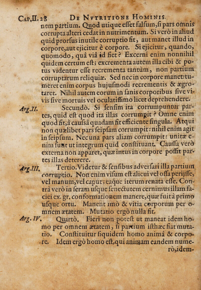 tn,28 De Nvtritione Homikis, nem partium. Quod utique effet falfum,fi pars ofnnis» corrupta al teri cedat in nutrimentum. Si vero in aliud quid prorfus inutile corruptio fit, aut manet illud in eorpore,aut ejicitur e corpore. Si ejicitur, quando, quomodo, qua via id fiet? Excerni enim nonnihil quidem certum eft; excrementa autem illa cibi & po¬ tus videntur elfe recrementa tantum, non partium corruptarum reliquia’. Sed necin corpore manet:tu- meret enim corpus hujufmodi recrementis & ajgro- taret. Nihil autem eorum in fanis corporibus live vi¬ vis five mortuis vel oculatiffimo licet deprehendere. 7/, Secundo. Si fenfim ita corrumpuntur par¬ tes, quid eft quod ita illas corrumpit ? Omne enim quod fit,a caufsa quadam fit efficientelingula. Atqui non qualibet pars feipfam corrumpit: nihil enim agit infeipfum. Nec una pars aliam corrumpit : unita e~ nimfunt ut integrum quid conftituant. Cauffaverd externa non apparet, qua intus in corpore poflit par» tes illas deterere. • ^ 7/4 Tertio.Videtur & fenfibus adveifari illa partium * corruptio. Non enim vifum eft alicui vel oifa perijfle, vel manum,vel caput ; eaque iterum renata efle. Con¬ tra vero in feram ufque fenedu tem cernimus illam fa¬ ciei ex. gr. conformationem manere,quse fuit a primo ufque ortu. Manent imo & vitia corporum per o- mnem anatem. Mutatio ergo nulla fit. IV* Quarto. Fieri non poteft ut maneat idem ho¬ mo per omnem anatem, fi partium ifthsec fiat muta¬ tio. Conftituitur fiquidem homo anima & corpo- . re. Idem ergo homo eft,qui animam eandem nume- ro,idem-