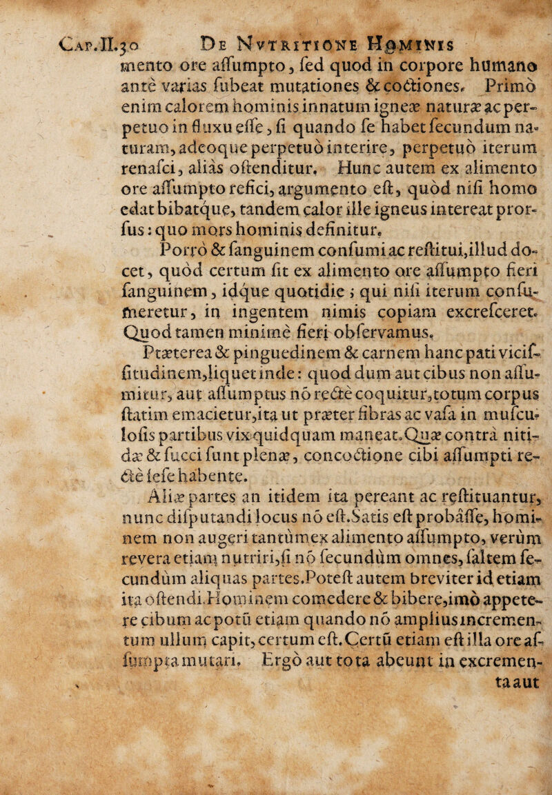 CapJLjo De Nvtrxtione Hg-Mittrs mento ore alfumpto, fed quod in corpore humano ante varias fiibeat mutationes & coctiones* Primo enim calorem hominis innatum ignea? natura ac per¬ petuo in fluxu effe , fi quando fe habet fecundum na* turam,.adcoque perpetuo interire, perpetuo iterum renafci, alias oftenditur, Hunc autem ex alimento ore affumpto refici, argumento eft, quod nifi homo edat bibatque, tandem calor ille igneus intereat pror- fus: quo mors hominis definitum Porro & fanguinem confutui ac reftitui,illud do« cet, quod certum fit ex alimento ore affumpto fieri fanguinem, idque quotidie i qui nifi iterum confu- meretur, in ingentem nimis copiam excrefceretc Quod tamen minime fieri obfervamus, Praterea & pinguedinem & carnem hanc pati vicif- fitudmem,liquetinde: quod dum aut cibus nonaffu- mitur, aut alfumptus noredecoqukur,totumcorpus ftatim emacietur,ita ut prater fibras ac vafa in mufcm lofis partibus vixquidquam maneamQua? contra niti¬ da: & fucci funt plena?, concoCtione cibi aiTumpti re» deiefe habente. Alia? partes an itidem ita pereant ac reftituantur, nuncdifputandilocus noeft.Satis eftprobaffe,homi¬ nem non augeri tanttimex alimento affumpto, verum revera etiam nutriri,fi nb fecundum omnes, faltem fe^ eundum aliquas partesJPoteft autem breviter id etiam ita oftendillominem comedere & bibei e,imo appete¬ re cibum aepotu etiam quando no ampiiusmeremem tum ullum capit,certum efhCertu etiam eftilla oreafi iurnpta mutari. Ergo aut tota abeunt in excremen¬ ta aut