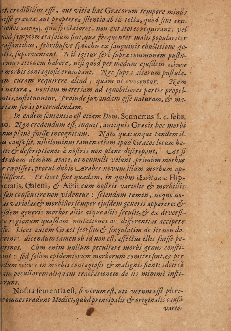 et, credibilius effe, aut vitia Mc Gm eorum tempore minur tijfegravia-aut proptered[dentio-ab iis tecta*quod fmt eru^ times Kexri^ qua[eitaiores y non surdiores requirant: vel ubdfiymptomatafdiimfmt>qua frequenter malis populariter ^affantibtu> fehribufve fymchis ex [anguinis ebullitione gc~ itisy[perveniant, Aji igitur ferefupra communem fujlu* \rum rationem habere, nt[ quod per modum eju[dem *eWr ? morbis contagiofis-erumpant. T^ecjvpra aliarumpuftula^ \m curam requirere aliud r quam ut evocentur, 2fqm i natura > noxiam materiam ad ignobiliores partes propel ntis-s inffi tuuntur, Proinde juvandam effe natur am» & ma- riam [oras protrudendam. In eadem[enteniiaefl etiam Bom, Sennerttis 1.4. feb& [O. 7gon credendum ejl-, inquit > antiquis Gracis hoc morbi nus planefutffe incognitum. 7{am quacunque tandem iL u cau[a[tr nihilominus tamen etiam apud Gr ac oslocum ha* it: gu defiriptiones a nofiris non plani di [crepant* fi' trabum demum ata&e, ut nonnulli volunt, primum morbus e c cepi (fit, pro cui dubio \^drabes novum illum morbum ap» llkffent. Et licet fint quadam, in quibus Hip- fcratis? Galeni* dr Aetii cum nofiris variolts dr morbillis■ [an confient ire non videntur : [ciendum tamen y neque na- as vari olas dr morbillosfemper ejufdemgeneris apparere: dr [dem generis morbos aliis atque aliis[eculis*du ex diverfi- ye regionum quapiam mutationes ac differentias accipere’ [e,. Licet autem Gracifeorfim [ fingulatim de iis non do~~ mnp\ dicendum tamen oh id non efi, afefihs illis [uiffe pe¬ trinos. Cum enim nullum peculiare morbi genus confli- Iint: fidfilum epidemiomm morborum comitesfiintfir per dum in morbis contagi o[s gr malignis fani: idcirco am peculiarem aliquam trabidiionem- de iis minime injlfi ?runt: Noftra fcntcntfaefkff verumefly uti verum effe pleri- tomnes tradunt Medici^quodprincipalis d* originalis eau[ varios-