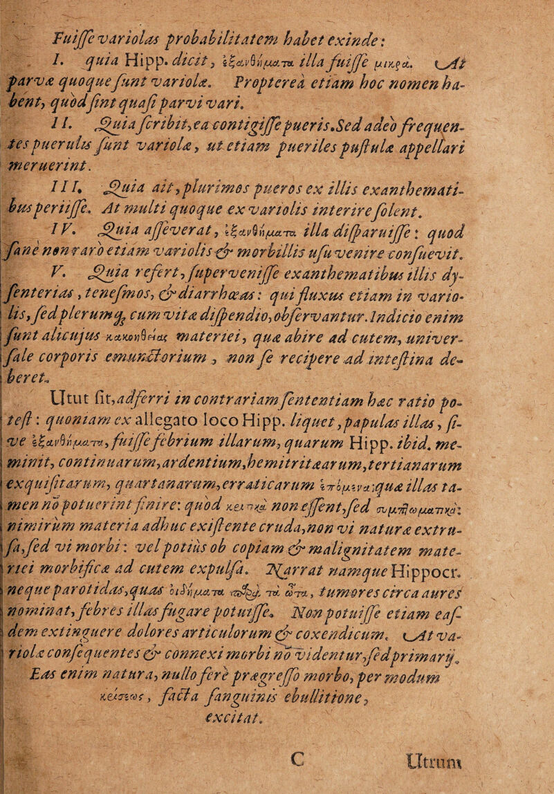 /. quia Hipp. dicit, e^av&.n/uaTOi ilia fuijfe yi-ypci. x^At parva quoquefunt variola* Pr opter e a etiam hoc nomen ha¬ bent, quod fint quafl parvi vari. 1L Jdhiia feribit, ea contigijfe pueris.Sed adeo frequen¬ tes puerulis funt variola, ut etiam puerilespuftuU appellari meruerint. x JIT. Jpuia ait,plurimos pueros ex illis exanthemati- busperitjfe.. At multi quoque ex vartolis interire[olent* , IV. *iluia ajjeverat, t^etv^h/uum illa difparuijje: quod [ane non r aro e tiam vario lis fr morbillis ufu venire confuevit. x; V. Jpuia refert, fupervenijfe exanthematibus illis dy¬ senterias , tenefmos, cf diarrhoeas: qui fluxus etiam in vario- 1 i lis, fedplerumyp cum vita dijpendio, obfervantur. Indicio enim \ funt alieujus~HdLXAY\§Htx materiei, qua abire ad cutem, univer- \fale corporis emunctorium , non fe recipere adintefiina de- s i er eu Utut fit,adferri m contrariam[ententiam hac ratio po- I tefl: quoniamcx allegato IocoHipp. liquet, papulas illas, fi- I ve I%.cLv%YifMLT*, fuijfefebrium illarum, quarum Hipp. ibid* me- \ minit, continuarum,ardentiumfljemitritaarum,tertianarum j ex qui fit arum, quartanarum,erraticarum W^va\qua illas ta- cmen no potuerint finire: quod nonejfentfed i nimirum materia adhuc exiflente cruda,non vi natura extrn- Yfafed vi morbi: vel potius ob copiam [r malignitatem mate¬ riei morbifica ad cutem expulfa, 2{arrat namque Hippocr» neque parotidos, quas tw cihu, tumores circa aurei nominat, febres illasfugare potmffe» Nonpotuijji etiam eafi dem extinguere dolores articulorum gfr coxendicum< va- riolaconfequentcs & connexi morbi no videntur fedprimar fi Eas enim natura, nullo fere pragr effio morbo, per modum k&owP, facta [anguinis ebullitione 9 excitat. \ c