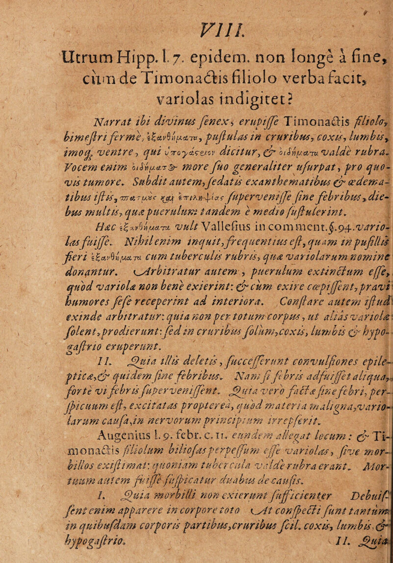 VI11 Utram Hipp. 1.7. epidem. non longe a fine, cum de Timonaddis filiolo verba facit, variolas indigitet? Narrat ibi divinus fenexi erupijje Timonaftis filio!#? bimefirt'ferme, pufiulas in cruribus? coxis? lumbisr imofy ventre, qui vjoy^ej-ov dicitur, (fi biSh^ci^m valde rubra. Vocem enim himore fuo generaliter u/urpat, pro quo¬ vis tumore. Subdit autem,(edatis exanthematibus (fi cedema- tibus ijhsrwj & 7 ydc ^ e «TM^Iar fupervenijfe fine febribus ? die¬ bus multis,qua puerulum tandem e medio fu finierint. Hac ^xvUuti^L vult Validans incommcnt.fi 94.. vario¬ las fuijfe. Nihil enim inquit,frequentius e fi, quam in pu fili is feri cum tuberculis rubris, qua vano larum nomine donantur. vArbitratur autem ? puerulum ex tinctum effe?. quod variola non bene exierint: cficum exire ccepijfnt,pravi humores fefe receperint ad interiora. Conflare autem ifiud exinde arbitratur: quia non per totum corpus, ut altas variola folenti prodierunt\ fsdm cruribus foliim?coxis, lumbis £fihypo- gaflno eruperunt. II. fu i a illis deletis ? fuec efferunt convulfones epile-■ ptica?(fi quidem fine febribus. Nam fi febris a dfuijfet aliqua? forte vi febris fu per ve n i fe n t „ fui a vero fici a finefebri, per- ■ jfiictmm e fi? excitatas propter ea, quod materia mahgna?vario larum caufafin nervorum principium ifrepferit. Augenius L 9- febr. c.n, eundem allegat locum: (fi Ti- xjpn ©nafiti$ filiolum btliofasperpeffum effe variolas, five mor¬ billos exifiimat: quoniam tuber cula valde rubra erant. Mor¬ tuum autem fuiffi fijf icatur duabus de c au fis, L fui a morbilli non exierunt fufficienter Debui fi fent enim apparere in corpore toto eylt c offecti fiunt tantum, in quibufidam corporis partibus? cruribus fctl coxis, Ium bis, (fi