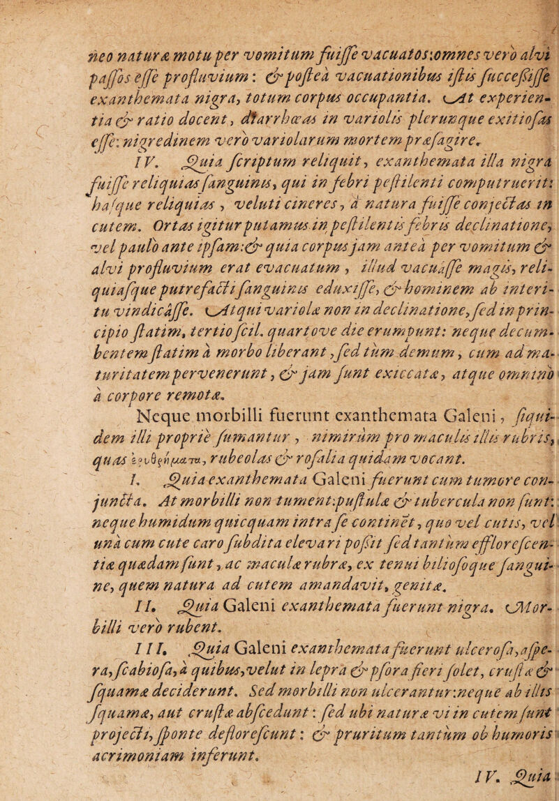 paffos effle profluvium: cf pofted vacuationibm iflis fluccefliflfe exanthemata nigra, totum corpus occupantia. ^At experien¬ tia & ratio docent, diarrhoea* in variolis plerunque exitio flas effle: nigredinem vero variolarum mortem praflagirer IV. ffluia fcnptum reliquit, exanthemata illa nigra fuiffe reliquias fanguinis, qui in febri peflilenti computruerit: hafque reliquias , v eluti cineres , a natura fuijfle conjectas tn cutem. Ortas igitur putamus dn peftilent is febris declinatione, vel pauto ante tpflamtcfl quia corpus jam antea per vomitum & alvi profluvium erat evacuatum , illud vaculffe magis, reli- quiaflque putrefailtflanguints eduxiffe, crhaminem ab interi¬ tu vindicdffe. x^Atqui variola non m declinatione,fed tn prin¬ cipio flatim, tertioflciL quartove die erumpunt: neque decum¬ bentem flatim a morbo liberant ,fled tum,demum, cum ad ma¬ turitatem pervenerunt, & jam Junt exiccata, atque omnino d corpore remota. Neque morbilli fuerunt exanthemata Galeni, (iqui- dem illi proprie fumantur , nimirum pro maculis ilhs rubris, quas &?v8fH/ua7*, rube olas & roflaha quidam vocant. /, tg)uid exanthemata Galeni fuerunt cum tumore con¬ juncta. At morbilli non tument:pu(lula cn tubercula non funt\ neque humidum quicquam intra fe continet, quo vel e ut is, vel una cum cute caroflubdita eleva ripofliit fedtantum efflorefcen¬ tia quadam funt , ac macula rubra* ex tenui biliofoque fangui¬ ne, quem natura ad cutem amandavit»genita\ IU fluta Galeni exanthemata fuerunt nigra* xJMor- billi vero rubent. I IU lffuia Galeni exanthemata fuerunt ulcero fi,ajpe- ra,flcabiofa,d quibus,velut in lepra & pfora feri (olet, c rufi a & flquama deciderunt. Sed morbilli non ulcerantur.neque ab illis [quam a, aut c rufi a abfc edunt: fed ubi natura vi in cutem funt projecit,Jponte deflor eflcunt: & pruritum tantum obhumor is acrimoniam inferunt. IV. fpuia