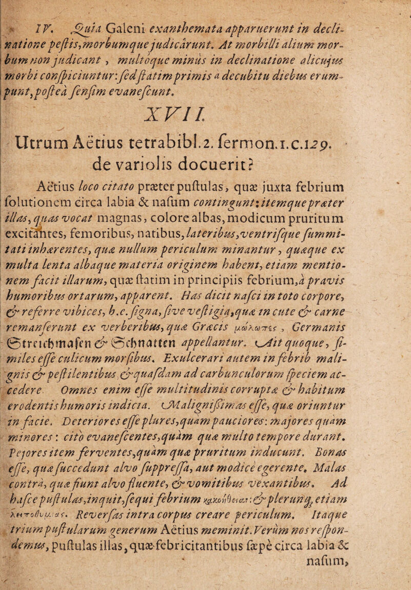 natione pe(lis,morbumquejudicarunt. At morbilli alium mor¬ bum non judicant , multoque miniis in declinatione ali cujus morbi conficiuntur: fedfiatimprimis a decubitu diebus erum¬ punt ^poft e a fenfim e vane fiunt. XVII. Utram Aecius tetrabibl.2. fermon.i.c.L?p. de variolis docuerit? Aetius loco citato prastef puftulas, quas juxta febrium folutionem circa labia & nafum continguntxitemqueprater illas , quas vocat magnas, colore albas, modicum pruritum excifa'ntes, femoribus, natibus, lateribus,ventrifeque fummi- tatiinharentes, qua nullum periculum minantur, quaque ex multa lenta albaque materia originem habent-, etiam mentio¬ nem facit illarum-, quae ftatim in principiis febrium,a pravis humoribus ortarum, apparent. Has dictt nafii in toto corpore> gr referre vibices, h.c.fignayfive v effligi a9qua in cute gf carne- remanferunt ex verberibus, qua Gracis pd, Germanis @freicbmafen & ©ebnatten appellantur. x^Ait quoque, fi¬ mi te s effe culicum morfibus. Exulcerari autem in febnb mali¬ gnis ef peflilentibus, & qua fidam ad carbunculorum fpeciem ac¬ cedere. Omnes enim effe multitudinis corrupta efl habitum erodentis humoris indicia. iMalignifiimas effe, qua oriuntur in facie. Deteriores effeplures,quampauciores: majores quam minores: cito evanefientes,quam qua multo tempore durant. Pejores item ferventesjqmm qua pruritum inducunt. Bonas effe, qua fuccedunt alvo fuppreffit, aut modice egerente. Malas contra, qua fiunt alvo fluente, & vomitibus vexantibus. Ad ha fice pufinias,inquit,fiequi febrium plerunq, etiam itrroflvfjjD. Reverfas intra corpus creare periculum. Itaque triumpufiularum generum Aetius meminit. Verum nos reffon- demusy puftulas illas, quasfebr ititantibus fepe circa labia <5c nafum»