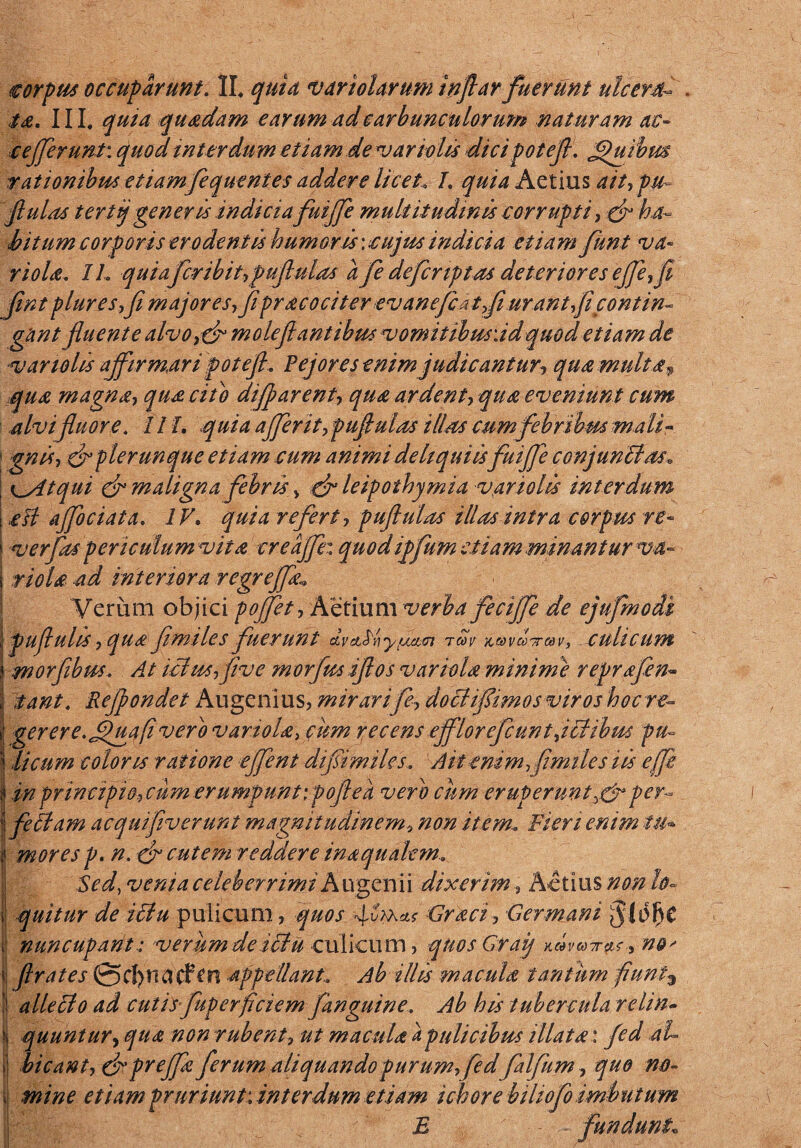 ia. III, quia quadam earum ad carbunculorum naturam ac- c efferunt: quod interdum etiam de v ariolis dici potefi. Jfiuibm rationibus etiamfequentes addere licetL quia Aetius ait, pu- ftulas tertiq generis indicia fuiffe multitudinis corrupti, & ha¬ bitum corporis erodentis humoris: cujus indicia etiam funt va¬ ri ola. IL quia fribit,puflulas a fe defcrtptas deteriores effe,fi Jint plures,fi major es, fi pr acociter ev anefc at,Ji urant,fi contin¬ gant fluente alvo,&moleflantibus vomitibusddquodetiam de var tolis affirmari potefi. Pejoresenim judicantur, qua multa* qua magna, qua cito difjparent, qua ardent, qua eveniunt cum alvifluore. IIL quia afferit,pufiulas illas cum febribm mali¬ gnis, & plerunque etiam cum animi deliquiis fuiffe conjunitas, \ ^yttqui cf maligna febris > dr leipothymia v.ariolis interdum | .esi ajfociata. IV, quia refertpuftulas illas intra corpus re- ‘ ver fas per i culum vita creajfe: quod iffum etiam minant urva- | riola ad interiora regreffa* Verum objici poffet, Aetium verba feciffe de ejufmodi \pufiulis, qua fimiles fuerunt tmv culicum j morfibus. At ictws,five morfus iflos variola minime reprafen- l iant. Rejjondet Augeni us, mirar i fe, doctifiimos viros hoc re~ i! gerere, jfuafi vero variola, citrn recens efflorefcunt,ictibus fu- | licum coloris ratione effent difiimiles. Ait enim, fimiles iis efife in principio, cum erumpunt ipoflea vero cum eruperuntper- * fetiam aequifiverunt magnitudinem, non item-. Fieri enim tu- si mores p. n. ■& cutem reddere in a qualem. Sed, venia celeberrimi A ugen i i dixerim, Actius non lo- i quitur de icitu pulicum, quos Graci, Germani i nuncupant: verum de iitu culicum, qnosGraq n&' 'i firates @cl)natfm appellant. Ab illis macula tantum fiunt3 | alie ito ad cutis fuperficiem [anguine. Ab his tubercula relin- i quuntur, qua non rubent, ut macula a pulicibus illata: fed ah i! bicant, & preffa ferum aliquando furum,fedfalfum, quo no~ i mine etiam pruriunt; interdum etiam i chore biliofo imbutum ■’ E fundunt•