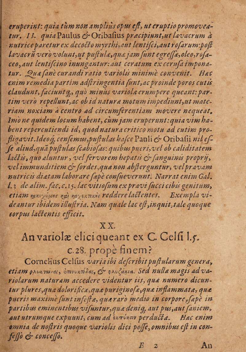 eruperint: quia tum non amplius opus efl, ut eruptio promovea¬ tur. IL quia Paulus c^Onbafius pracipiunt,ut' lavacrum k nutrice paretur ex de cocio mjrthipaut lentifci,aut rofarum:pofi lavacri,vero volunt 7ut puflula,quajamfunt egrefjk,oleo,rofa¬ ce oyAut lentifcino inungantur: aut ceratum ex cerupi impona¬ tur* £>ua fane curandi ratio vario lis minime convenit. Hat enim remedia partim adflr ingenti a funt,ac proinde foros cutis claudunt, faci untip, quo minus variola erumpere queant:par- iim vero repellunt ,ac oh id natura motum impediunt-, ut mate¬ riam noxiam a centro ad circumferentiam movere nequeat* Inio ne qui dem locum habent, cum jam eruperunt: quia vim ha¬ bent repercutiendi id, quod natur a critico mot u ad cutim pro- fligavitAdeocfl cenfemus,puflu/as hafce Pauli & Oribafii nil efl fle aliud+quapufulas fcabiofas: quibmpueri,vel ob caliditatem hilis> quo aluntur > vel fervorem hepatis cffanguinis proprf vel immunditiem & for des,qua non abferguntur, velpravam nutricis da sitam laborareflape confuev erunt. Narrat enim Gak L 3 de alimfac. c. 15. lac vitiofum ex pravifucci abis genitum, etiam mucidi reddere lacientes. Exempla vi-. deantur ibidem illuftria. Nam quale lac efl7inquit, tale quoque: corpus lailentis efficit* X X, Anvariolas elici queant ex G Celfi, \.f. c.28. prope finem?' Cornelius Celfus varia ibi defer ibitpuflularum gener a? etiam tprv-anuvaiy zenwKTtridSy (f Sed nullamagis adva-- riolarum naturam accedere videntur iis, qua numero dicun¬ tur plures,qua dolomfcayquapuriginofa7qua inflammata, qua pueris' maxime furit infefla, qua raro medio in corpore fape in partibus eminentibus vifuntur,qu&deniq aut pus,autfaniem■» aut utrumque expuunt, cum ad skti*>wv perduila. Hac enim omnia de nofiris quoque variolis dici f&jfe, omnibus efl in con~ fejjo & conceffo. An JB 2