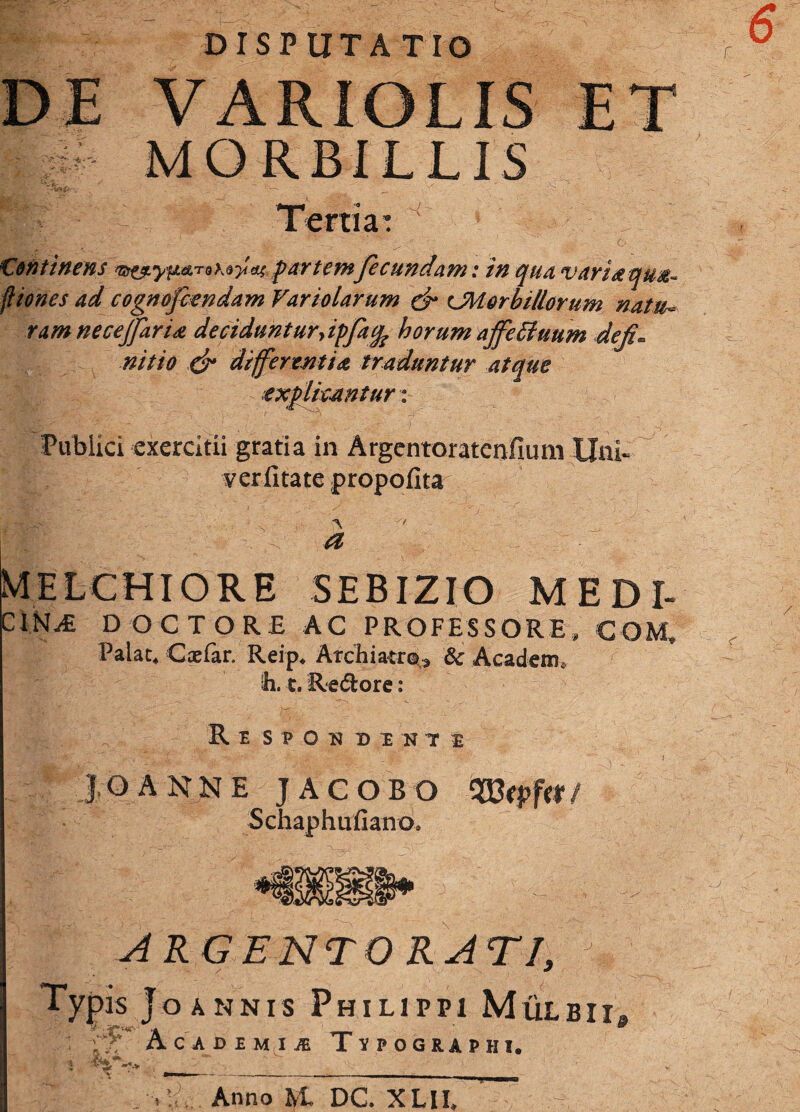 DISPUTATIO DE VARIOLIS ET MORBILLIS Tertia: Continens partemfecundam: in qua vari aqua* fiiones ad cognofiendam Variolarum & CM orbitiorum natu* tam necejfarU decidunturyipfafc horum ajfe 51 uum defi* nitio & differentia traduntur atque explicantur: Publici exercitii gratia in Argentoratenfium Uni- verfitate propofita a MELCHIORE SEBIZIO MEDI- IN^fi DOCTORE AC PROFESSORE, COM, Palat. C at far. Reip. Archiatro, & Acadetn. ih. t. Re&ore: Respoudint JOANNE JACOBO 'Wtpfit/ Schaphufiano. ARGENTORATI, Typis Joannis Philippi Mulbii* Academiae Tvpographi. Anno M. DC. XLII,