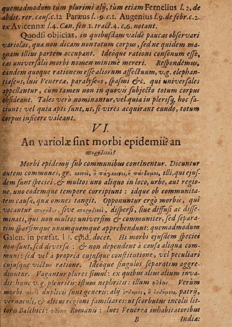 quemadmodum tum plurimi alijitum etiam Ferndius /, ude 4bdtt.rer.0aufc.1z Paralusl.\g-c.i. AugemusLg.defebr.c.i* ex Aviccnnae /.4. Can.fen a. traU.4. <r,6. notant. Quodli objicias, qmhufdam valde paucas ohfervari variolas, qua non dicam non totum corpus yfed ne quidem ma* gnam illius partem occupant. ideoque rationi confonum ejje^ eas univ er falis morbi nomen minime mereri Rejpondemusf eandem quoque rationem ejfe aliorum ajfe&uum, v.g. elephan- tiafeus, luis Venerea-, paralyfi^s, fpafmi qui univerfales appellantur i cum tamen non in quovis fubjeilo totum corpus obfideant. Tales vero nominantur,velquia in plenffe hoc fa¬ ciunt: vel quia apti /imt9ut,fi vires acquirant eundo, totum corpus infeere valeant\ I ' VI V : ; . _ An variola* fint morbi epidemii? an 'mogyStXM? Morbi epidemij fnb communibus continentur. Dicuntur autem communes-,gr. Kotvm, ti ariyxjoivot,i 'vrw$,t)yt.oi3 illi,qui ejuf dem funt /peciei multos uno aliquo in loco, urbe, aut regio¬ ne, uno eodemque tempore corripiunt: idque oh communita- tem caufa, qua omnes tangit. Opponuntor ergo morbisqui vocantur cmofh^fve aoro^Smi, diferf, (iue diffufi ac dife- minat fqui non multos univ erfim & communiter-, fedfepara- tim fparfmque unumquemque apprehendunt: quemadmodum Galen. in prsefat. i 1. epid. docet. Hi morbi ejufdem jpeciei non funt, fed djverjIz : ef non dependent a caufa aliqua com¬ muni: fed vel a pr opria cujufque conflitutione, vel peculiari cujufque vicius ratione. ideoque ftngulos feparatim aggre¬ diuntur. Vagantur plure s fimuV. ex quibus altus alium inva~ ditihunc v.g. pleuritis: ifium nephritis: illum p&iW. Verum morbi -mvii duplicis funt generis: alij , i) lyJhfxtot, patrij9 vernaculi, & alicui regioni familiares: utfcorbutus incolis lit- - tofis Balthtct: ^jW Romanis : lues Venerea inhabitatoribus B ' Indiae