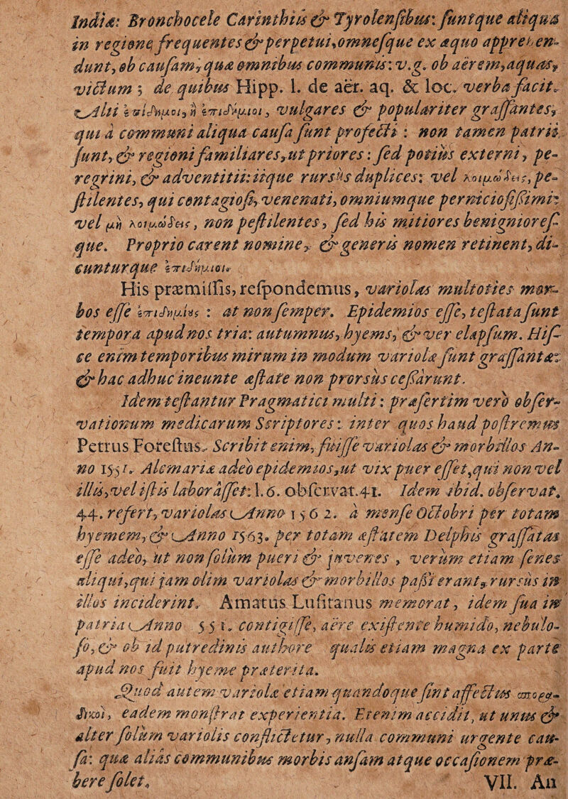 IndU: Bronchocele Cdimthiis &7qrolenfibiu\ funt que diqus in regimqfrequente/i& perpetuiyomnefqut ex a quo apprehen¬ dunt, &b caufam7qua omnibus communis: v.g. oh aerem,aquasf vitium 5 dequims Hipp. 1. de aer. aq. & locy verba facit, tuditi n vulgares & populariter grajfantes, qui a communi aliqua caufa funt pro fili : non tamen patrii funt, & regioni familiarescit priores; fed potius externi, pe¬ regrini, cf adventitii: iique rursus duplices*, vel roi^cDta^pe- filent es, qui contagiofi venenati, omnium que permcioffimh vel pii KQiu.d>£tHf, non peflilentes, fed his mitiores benignior ef que. Froprio carent nomine > efc gener is nomen retinent, dis¬ cuntur que WtMfAlVIr His ptasmillls, refpondenius ? variolas multoties mor¬ bos efje z9riJ'»[jJ*s : at mnfmper. Epidemios ejje, tejlatafunt tempora apud nos tria: autumnus, hjems, & ver elapfim. Hif ce eram temporibus mirum in modum variola funt graffantsn &h ac adhuc ineunt e aflate non prorsus cefarunt. Idem tefiantur Fragmat ici multi: prafriim vero obfir- vationum medicarum Scriptores: inter quos haudpoflremm ' Petrus Foreftus^ Scribit emmrfiiifje vari olus & morbillos An¬ no 155/. Alcmaria adeo epidemios,ut vix puer efft^qui non vel illis,veliflis laboraffet: 1.6. ofefcrvat.41. idem ibid. obfrvat. 44. refert, variolns K^Armo 15 6 2, a rnsnfi Oclobn per fotam hyemem,(f^Anno /543« per totam a jiat em Delphis gr affatus ejjfe adeo, Ut non fotum pueri & juvenes , verum etiam fenes aliqui,qui jam olim variolas & morbillos p afferant* rursus in illos inciderint, Amatus Lufitanus memorat, idem fu a i ne Patria vsfnno ■. 5,5*; Contigi f, aere exi f en f e humido, nebulo- fo, & ob id putredinis au thure qualis etiam magna ex parte' apud nos fuit hjem-e praterita. Jfiiod autem variola etiam quandoque (int affeiim fixo), eadem monjirat experientia. Etenim accidit, ut unm\ & alter f Ium variohs confh&etur, nulla communi urgente cau¬ fa: qua alias communibus morbis anfam atque occafionem pr se¬ ber eflet, VII. Au