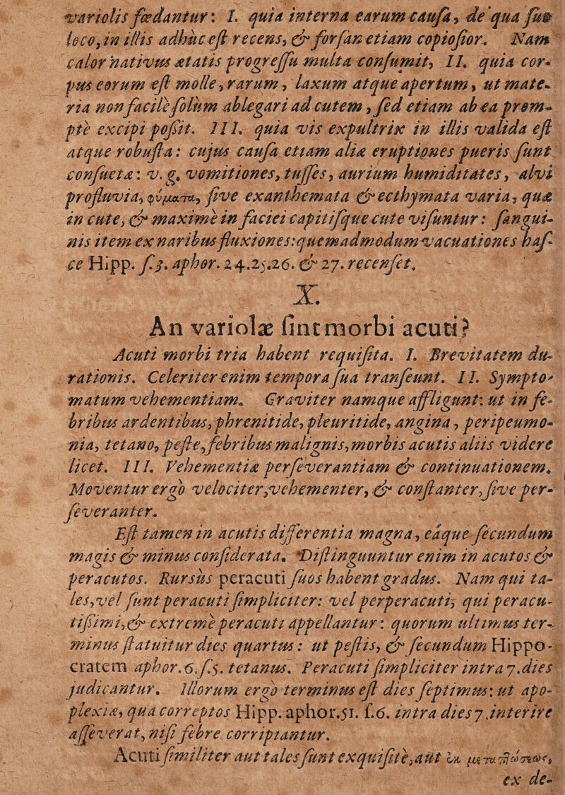 leco, in iliis adhucefl recens, dr forfan etiam copiofior, Nam calor nativus itatis progrejfu multa conjumit, II. quia cor* pus eorum ejl molle ? rarum, laxum atque apertum, ut mate* ria non facilefo lum ablegari ad cutem 7fed etiam ab ea pr em¬ pte excipi pofit. 111. quia vis expultrix in illis valida ejl atque robuf a: cujus caufa etiam alia eruptiones pueris funt confmta:v.g, vomitiones, tujfes, aurium humidttates, alvi profluvia->q'u{jL*'T*, five exanthemata drecthymata varia, qua in cute> dr maxime in faciei capitifque cute vifuntur; fanguu ms item ex naribus fluxione siquemadmodumvacuationes hafi ce Hipp. jQ. aphor.x \.ZyZ6. & 27. recenfet. An variolae fintmorbi acuti? _ • • f _ • ■ - ■ * ' f Acuti morbi tria habent re qui fit a. I. Brevitatem du* rationis. Celeriter enim tempora fua tranfeunt. 11. Sympto* matum vehementiam. Graviter namque affligunt: ut in fe¬ bribus ardentibus 3 phrenitide, pleuritide9 angina , peripeumo- ni a, tetano, pefeffebnbm malignis->morbis acutis aliis videre licet. 11L Vehementia perfeverantiam & continuationem* Moventur ergo velociter jveh ement er, & confantcrffive per- fe ver an ter. Efl tamen in acutis differentia magna, eaque- fecundum magis minus confiderata. *Diflinguuntur enim in acutos d* peracutos. Rursus peracutiyZ^/ habent gradus. Nam qui ta- les3vel funt peracutifimpliciter: vel perperacutf qui peracu- tifimi ,dr extreme peracuti appellantur: quorum ultimus ter*, minus (latuit ur dies quartus: ut peflis, & fecundum Hippo¬ cratem aphor. 6.f$. tetanus. Peracuti fimpliciter intra 7. dies judicantur. illorum ergo terminus e f dies fcpiimus: ut apo¬ plexia, qua correptos Hipp. aphor.51. (.6. intra diesyjnterire a fe ver at, nifi febre corripiantur. Acuti f militer aut tales funt exquifite}aut ex de*