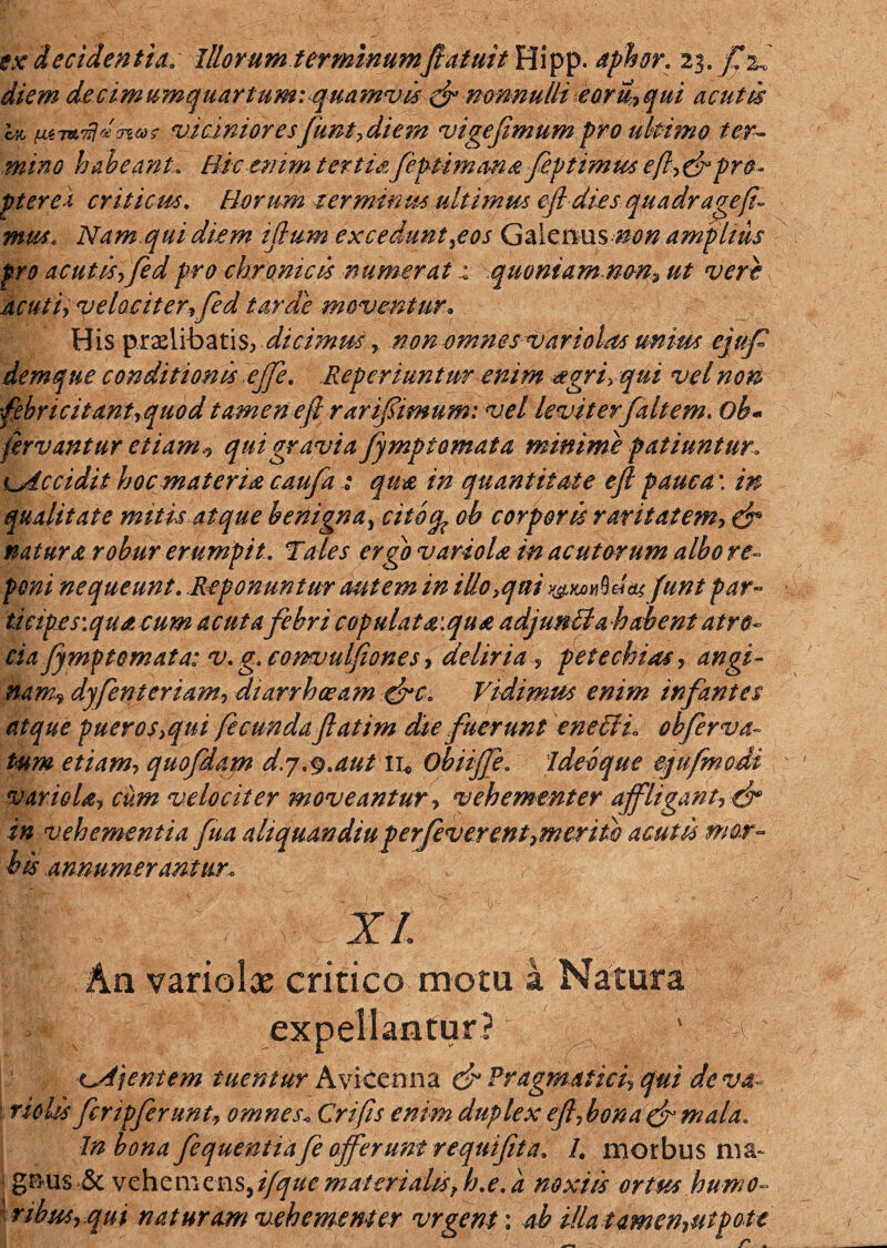 ex decidentia. Illorum terminumft afuit Hipp. aphor. diem decimumquartum: quamvis & nonnulli eoru,qui acutis hi lUTwfldav»? vicinioresfunt, di em vige fimum pro uhimo ter¬ mino habeant. Hic enim tertisfeptimana fieptimus efl,&pro¬ pter ei criticm. Horum terminus ult i mm efi dies qua dr age fi¬ mus, Nam. qui diem iftum excedunt}eos Galenus non ampItus pro acutisffedpro chronicis numerat x quoniam non, ut vere acuti, velociter,fed tarde moventurx His prolibatis, dicimus, non omnes variohts unius ejufi demque conditionis ejfie, Reperiuntur enim agri, qui vel noti febricitant,quod tamen e fi rarifiimum: vel leviterfaltem* ob- fervantur etiam , quigravia fympt ornata minime patiuntur, Ljdccidit hoc materis caufia : qua in quantitate eft pauca: in qualitate mitis atque benigna^ citocp ob corporis raritatem, efi natura robur erumpit. Tales ergo variola in acutorum albo re¬ poni nequeunt. Reponuntur autem in Hlo3qiii y&wMas funi par- ticipes\quacum acuta febri copulat a:qua adjunUahabent atro- eia fymptomata: v. g.eommlfiones, deliriapete chias, angi¬ nam? dyfient eri am, diarrhoeam firc, Vidimus enim infantes atque puer os,qui fecunda fatim die fuerunt entffL obferva- tum etiam, quofdam d.y.^.aut ii* Obiiffe. ideoque ejufmodi variola, cum velociter moveantur, vehementer affligant, fir in vehementia fua aliquandiu perjeverent,meriti) acutu mor¬ bis annumerantur, XI. An variolx critico motu a Natura expellantur? ' e: x^A\entem tuentur Avicenna & Pragmatici, qui de va~ ■ riolis ficripfierunt, omnes* Crifis enim duplex efibona&mala. In bona fiequentiafie offerunt requifita. I. morbus ma¬ gnus & vehemciasdfque materialis, h.e. a noxiis ortus humo¬ ribus, qui naturam vehementer vrgent: ab illa tamen,utpote