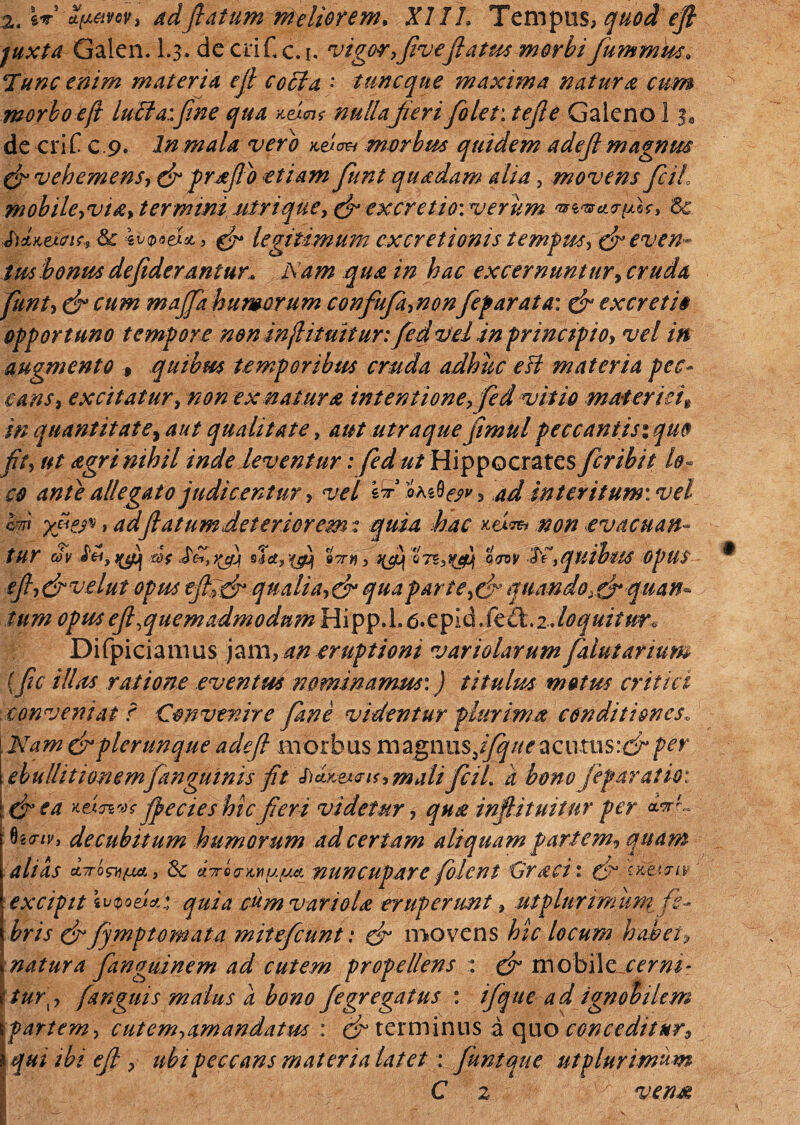 2. W 2(jl&w> adflatum meliorem. XIIL Tempus, quod efl juxta Galen. 1.3, decriCc.i. vigor,flveflatus morbi fiummm. 'Tunc enim materia efl coci a • tunc que maxima natura cum morbo efl luela:fine qua vA<ns nullafieri fiolet: /<?/?£ Galeno 1 $0 de eri f c 9. In mala vero Ao& morbus quidem adefl magnrn (fi vehemens, (fi prfllo etiam fiunt quadam alia, movens ficil, mobile,via> termini utri que, (fi excretiovverum mnarum > & bdLKexcnr., & *v<p6et&, (fi legitimum ex cretionis temp us, (fi even¬ tus bonus defiderantur* Nam qua in hac excernuntur, cruda fiunt, (fi cum majfia humorum confufia,nonfeparata: (fi excreti» opportuno tempore non infl i tuitur: fied vel in principio, vel in augmento , quibus temporibus cruda adhuc esi materia pec¬ cans, excitatur, non ex natura inten tione, fied vitio materiei* in quantitate, aut qualitate, aut utraquefimulpeccantisiquo fit, ut agri nihil inde leventur: fied ut Hippocrates fer ibit lo¬ co ante allegato judicentur, vel st ad interitum: vel cm yfies*, adflatum deterior em t quia hac Am non evacuan¬ tur eov Ay yfi Wf JV», yfi sIa, '{fi stt» , fif QTS,fi trov >quibus OpUS efiyjfiveiut opus eflNtfi qualia,(fi qua par te,(fi quando >(fiquan~ tum opusefl,quemadmodumHipp,l,6*cfiid.fc£k.2Joquitw^ Difpiciamus jam, an eruptioni variolarum faluiarium (fic illas ratione eventus nominamus:) titulus motus critici conveniat r Convenire fiane videntur plurima conditiones, Niam (fipierunque adefl morbus magnus5^/^acutus:ef per ebullitionem/anguinis fit & Aej.au, mali ficil. a bono'jefar at io: \(fiea Anus fle cies hic fieri videtur, qua infiituitnr per ho-tv, decubitum humorum ad certam aliquam partem, quam alias ct7row{ja} 8c AAmu/jm. nuncupare fiolent Crati: (fiqtitww excipit iutpoei** quia cum variola eruperunt, ut plurimum fe¬ bris (fifymf tornata miteficunt: (fi movens hic locum habei, natura fianguinem ad cutem propellens : (fi mobilzjcerni- tur\, fanguis malus a bono fiegregatus : ifique ad ignobilem Ipartem, cutem,amandatus : (fi terminus a quo conceditur, i qui ibi efl , ubi peccans materia latet : fiwtque utplurimum C z vena: l