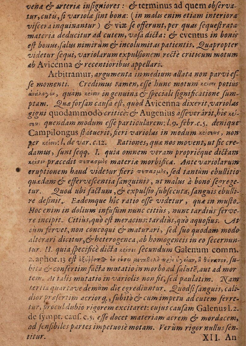wem t!r tiPterid infigniores: (fittntiihusad quem objerva- tur,cutis,fi vartoU jint bona: (in malis enim etiam interiora vifiera inquinantur ) %fi vw.fi offerunt,per quasfequ efi rata materia deducitur ad cutem, vafidibla: efi eventus in boni? efi hcbm filus nimirum efi incolumitas patientis. Quapropter •videtur fi qui, vari olar um expulfionem recle criticum motum ab Avieenna efi recentioribus appellark Arbitrarii ur> argumenta mm e dium allata non parvi efi fi momenti. Credimus tamen, effi hunc motum netum potius ivahoyw3 quam m genuina efifieciali fignificatione fum- ptam. Quaforjan caufia efi\ quod Avieenna dixerit , v an olas gigni quodam modo critice: efi Au genius affeveraritjoit %vA trini quendam modum ejfieparticularem: Lg.febr.c.5. deniqur Campilongus ftfii-ueriffieri variolm in modum^vcw* > non' fer Kei<nv:L de var. c.12. Rationes, qua nos movent,utfic cr-e~ damus, funtfeqq. /. quia omnem veram proprieque dtblam Kmiv prae edit ‘mrarfMf materia morbifica. Ante v arto larum eruptionem haud videtur fieri fed tantum ebullitio' quadam efi effervefientiafanguinis, ut malus b bono fe^rege¬ tur. Quod ubi fa dium, efi expulfio fubfiecuf a,fingitis ebulli--_ re definit v Eademque hic ratio effe videtur, qua in mu fio hoc enim in dolium infifkm nunc citius, nunc tardius fer vc- -ye incipito. Citius7qm efi meracius*; tardius,quo aquofius. eum fervet, non concoqui & maturari, fid fuo quodam modo' alterari dicitur fi* het ero gene a. ah homo gene is in eo fi cernun¬ tur. Ih quiafpecifice dibid 'AtL7i< fecundum Galenum comm» 2., aptlO/t. 13 efi b^vppoTT^ ^ vdu jbugTzngcXli vyd&Vy % Qafvttr qvfit— bito fi confertimfacta mutatio in morbo ad falnte,aut ad mor tem.. At talis mutatio in var i gUs non fit,fid paulatim. Tfanr ter Ha quariave demum die egrediuntur, Quodfifimguis, cali¬ dior prsfirtim acrior fubito fi cum impetu ad cutem ferre- tur, procul dubio rigorem excitaret: cujus caufiam Galenus L2.I de fyin.pt. cauf..c,5. effie docet materiam acrem efi mordacem, ad Jenjihi lespa,rtes impetito se motam. Verum rivor nullusfen-