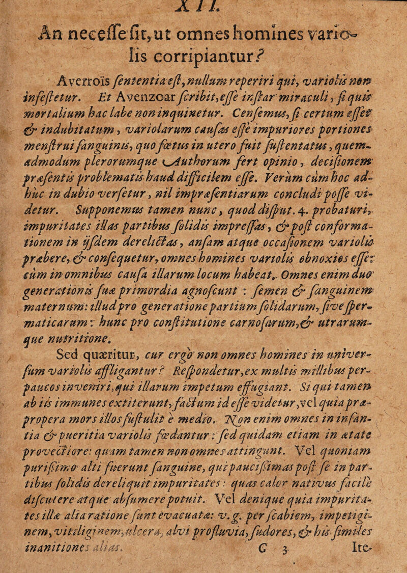 Iis corripiantur,?5 Averrois fententiaefl, nullum reperiri qtiiy vario tu nm infeftetur. Et Avenzoar fcribiueffle inftar miraculi y fi quis mortalium hac labe non inquinetur. Cenfemusyfi certum effle f & indubitatum, v ari olar um caufos ejje impuriores portiones* menjlrui fanguinisy quofoetus in utero fuit fuflentatusy quem• admodum plerorumque x^Authorum fert opinioy decijionem prafentis problematis haud difficilem ejje. Verum cum hoc ad¬ huc indubio verfetur 3 nilimprafimiarum concludipojfe vi¬ detur. Supponemus tamen nunc, quod dijfmt. 4. probaturi impuritates illas partibus folidis impre(fasy &poft confirma¬ tionem in ijfidem dereltffaSy anfam atque occafonem variolio praberey& confequetury omnes homines vanolis obnoxios ejfev cum in omnibus caufa illarum locum habeat,- Omnes enim duo generationis jua primordia agnofcunt : femen & fanguinem maternum: illudpro generatione partiumfelidarumyfivejjer- maticarum r hunc pro confitutione earnofmrumy& utrarum¬ que nutritione„ Sed quaeritur , cur ergo non omnes homines in univer- fum vario lis affligantur ? Re(jondetnry ex multis millibus per¬ paucos inveniri, qui illarum impetum ejfugiaqt. Si qui tamen ab iis immunes extiteruntrfilium idejfe videtur ,v clqui,aprap¬ propera mors illosfuflulit e medio. ifon enim omnes in infan¬ tia cf pueritia vanolis foedantur: fed quidam etiam in at at e provectiore: quam tamen non omnes attingunt. Vel quoniam puri fimo* alti fuerunt finguine, quipaucifimos pofi fi in par¬ tibus folidis dereliquit impuritates: quas calor nativus facile dijeut ere atque abfumer e potuit. Vel denique quia impurita¬ tes illa alia ratione fimt evacuata: v.g. per fcabiemr impetigi¬ nem, vitiliginem^ ulcera* alvi pro fluvia yfudoresy & his fimvles inanitiones ali as, * € 3- Ite*