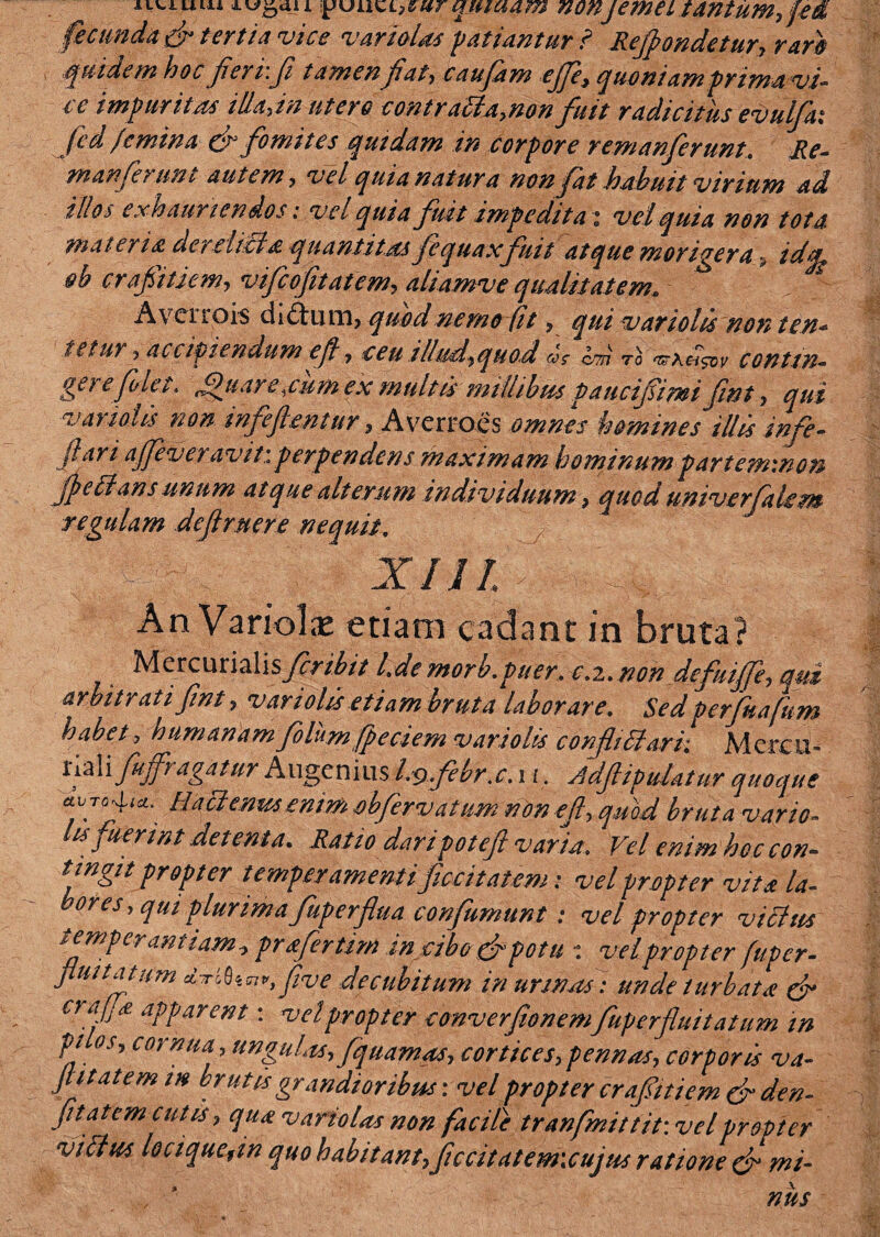 “uum quwam non/erneitantum, fed fecunda & tertia vice variola* patiantur i Refpondetur, raro s .quidem hoc fierr.fi tamen fiat, caufam ejje? quoniam prima vi- ce impuritas iik,in utero contratfa.non fuit radicitus evulfai fed /emina & fomites quidam in corpore remanferunt. Re- manferimt autem, vel quia natura non fat habuit virium ad illos exhauriendos: vel quia fuit impedita i vel quia non tota materia der elicio, quantitas fe q uaxfuit atque morigera , idg/, ob crafiitiem, vifcofitatem, aliamve qualitatem, Avctrois di ftum, quod nemo fit, qui vari olis non ten* tetur , accfiiendum efi, ceu illud,quod m? cth to contin¬ gere folet. fifiiar e,cum ex multismillibus paucifimi fint, qui vanoUs non infeftaitur, Averrocs omnes homines illis infe- ftari ajfeveravit.:perpendens maximam hominumpartemmon fpeilans unum atque alterum individuum, quod univerfaUm regulam defruere nequit, An Variolas etiam cadant in bruta? Mercurialisfcribit l.de morb.puer, e.z.tion defui£e, esui arbitratifint, vari olis etiam bruta laborare. Sed perfuafum habet, humanam folum fp e cie m vari olis confli 61 ari: Mcreu- riali fufvagatur Augeniusl9 febra. 11, Adfiipulatur quoque etuTc^(£i. Haclemtsenim obfervatum non cfi, quod bruta vario- hs fuerint detenta. Ratio daripoteft varia. Vel enim hoc con¬ tingit propter temperamentiflocitat em: vel propter vita la¬ bores, qui plurima fuperflua confumunt : vel propter vittus temperantiam? profertim in cibo&potu : vel propter fuper- fluitatum di-Lfon,, five decubitum in urmasi unde turbato & oafja apparent: vel propter converfionemfuperfluitatum in pi os, cornua .ungulas, fquamas, cortices,pennas, corporis va- fi itat em in brutis grandioribus*, vel propter crafitiem & den- fit at em cutis, quo variolas non facile tranfmittit: vel propter viilus locique9m quo habitant, ficcitatem\cujus ratione cf mi- , * nus