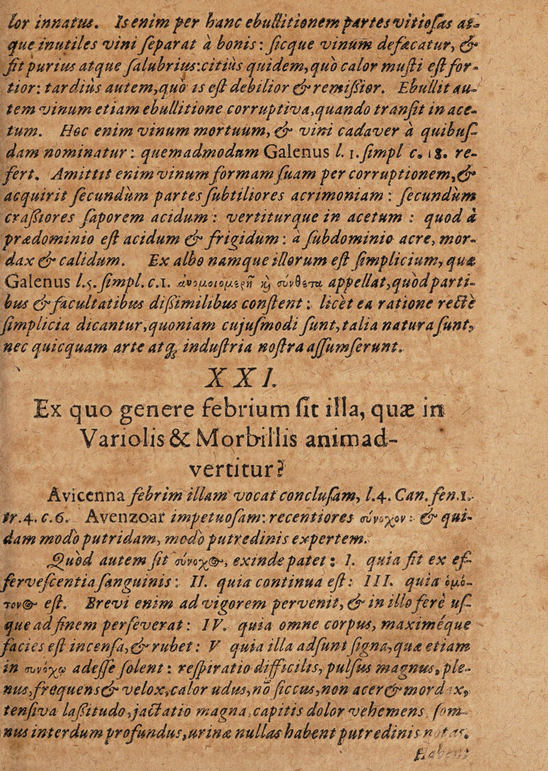 lor innatus. Is enim fer hanc ebullitionemfartes vit tofos at* que inutiles vini feparat a bonis: ficque vinum de fac at ur, dr fit purius atque falubrius: citius quidem, quo calor mu(H eJlfor¬ tior: tardius aut em,quo ts efi debilior dr remijsior. Ebullit au¬ tem vinum etiam ebullitione corruptiva .quando tranfit in ace¬ tum. Hoc enim vinum mortuum, dr vini cadaver a quibufi dam nominatur; quemadmodum Galenus /. i.fempl c, ig, re¬ fert. Amitttt enim vinum formamfuam per corruptionem,dr acquirit fecundum partesfubtilior es acrimoniam: fecundum crafiiores faporem acidum : vertitur que in acetum : quod i pradominio efl acidum dr frigidum: a fab do minio acre, mor¬ dax dr calidum. Ex albo namque illorum efi fimp licium, qu& Galenus l.$.fimpl. c.i. )L) GVvQiTZ appellat,quodparti¬ bus drfacultatibus difiimihbus confient; licet ea ratione relie fimplicia dicantur.quoniam cujufmodi funt, talia natura funtP nec quicquam arte at^ indufiria nofira ajfumfirunt. XXL Ex quo genere febrium fit illa, quse ira Vanolis & Morbillis animad- !«f 'X'ivertitur? Avicenna febrim illam vocat conclufam, /.4. Can.fi nj,- tr. 4. c. 6* Avenzoar impetuofiim\recentiores ••• & qui¬ dam modo putridam, medo putredinis expertem. Jppubd autem fit'<rvvo%(&J> exindep af et: L quia fit ex efi fervefient iafanguinis; II. quia continua efi: IlL quia c^L efi. Brevi enim ad vigorem pervenit , d‘ in illo fere ufi que ad finem perfiverat: IV. quia omne corpus, maximeque fa cies efl in cenfa, dr rubet: V quia illa adfuntfigna, qua etiam in (hjv*x(p adejfefilent: refpiratiodifficilis,pulfiusmagnusiple- mu frequens dr velox.calor udus.no ficcm.non acer&mord tenfiva lafit udo fallat io magna., capitis dolor vehemens, fom mu interdum profandus 9urina nullashabent putredini sn fiat*