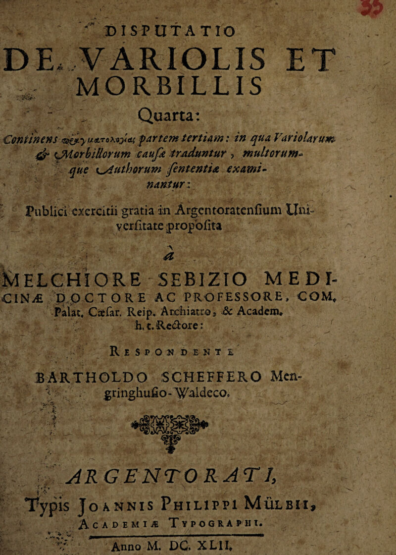 ^DISPUTATIO DE fx MORBILLIS Continens partem tertiam: in qua Variolarum & ^Morbillorum eattfk traduntur ? multorum- que ^ytutborum fententia exami¬ nantur i Publici exercitii gratia in Argentoratenfiuni Uni- verfitate propofita A > * . - >. ' v' ■ ■ ; <4* 'L ' r ■ . ELCHIORE 5EBIZIO M.EDI- CINDO C TORE AC PROFESSORE, COM, Palat, Ctefar. Reip, Archiatro i Sc Acadenn V''C h,t.Re&ore: ; - ' ' - - r Respondente BARTHOLDO SCHEFFERO Mcn- f ^ , , _ v gringhufio-WaldecQ, a m .vCfcfi ARGENTORATI, :>y fO» ; r Typis Joannis Philippi Mulbii, Academije Typograhii. ^ ' V. 'A'- Anno M, DC. XLII*