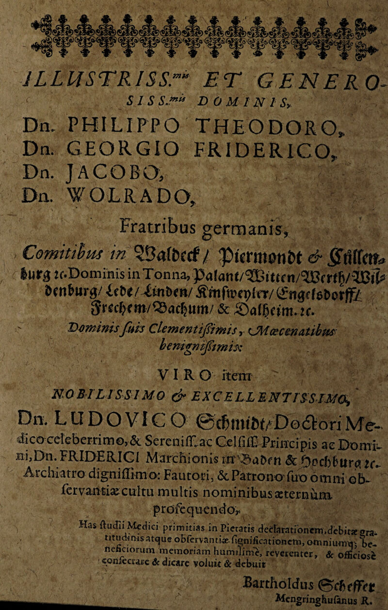 JLLUSTRISSr ET GENERO- SISS.m“ DOMINIS» Dn. PHILIPPO THEODORO». Dn. GEGRGIO FR IDE RICO, Dn. JACOBO, Dn WOLRADO, Fratribus germanis, ' Comitibus in ^klfrctf / ‘picrmanft & ^tUfctfc* Itirg Jf.Dominis in Tonna, n/^Bf dcn^urg/ itU/tinUn/ Dominis fuis Clementij$imis y CMcecenatibm benigm-ftmh: VIR O item NOBILISSIMO & EXCELLENTISSIMO, Dn, L U D O VIC O ©c&nitfttADo6]!ori Me-* dico celeberrimo,& SereniCac CelfilE-PriHeipis aebomfc- ni,Dn. FRIDERICI Marchionis &bpcfcFiir^ u* Archiatro digniflimo: Fautori, &, Patrono fuo omni ob~ fer vantix culta multis n omini b usae ternum profequendoy Has Rudii Medici primitias in Pietatis dedarationem.debitJe «ra¬ ritudinis atque o b fer va n t Hgn i fi ca t i on em, omniumtij be¬ neficiorum memoriam humilime, reverenter, Sc officiose ' consecrare Sc dicare voluit Sc debuit * \ ' N ^ . Bartholdus (ScftefFdc r'' Mengringhuftnus K.