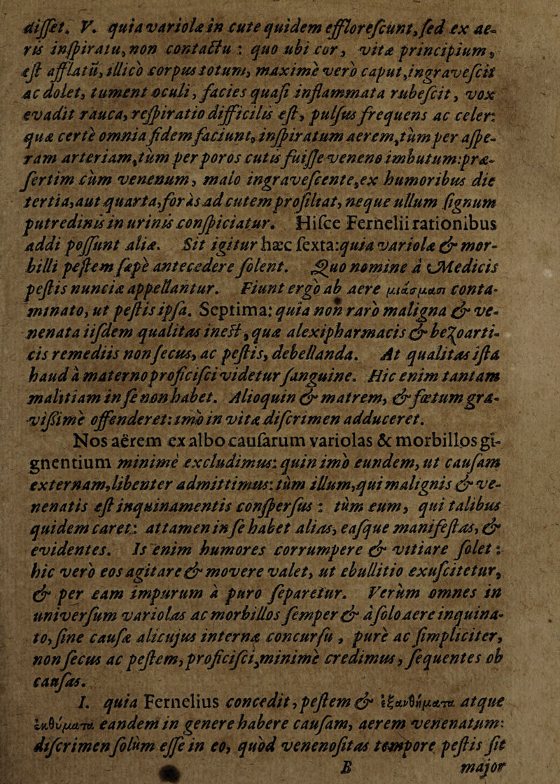 4iiffet. V. quia variola i» cute quidem efflor efcUnt, fid ex ae~ ris injpiratu» non contaBu : quo ubi cor , vita principium $ aff afflatu» tllicb corpus totum» maxime vero caput Jngr avefcit .ac dolet» tument acuit»facies quaji inflammata rubefcit» vox evadit rauca, rejpiratio difficilis efi, pulfus frequens ac celer, qua certe omnia f dem faciunt»in fi iratum aerem jumper ajpe- ram arteriam%tum perporos cutis fuijje veneno imbutum:pra~ fertim cum venenum , malo ingrave fiente\ex humoribus die tertia» aut quarta,foris ad cutem profiltat, neque ullum fignum putredinis in urinis conficiatur. Hifce Fernelii rationibus addi poffunt alia. Sit igitur hsec fexta:quia variola dr mor¬ billi pejlemfape antecedere folent. g)uo nomine a OH e dic is pejlis nunc i a appellantur. Fiunt ergo ab aere conta¬ minato» ut pejlis ipfa, Septima: quia non raro maligna & ve¬ nenata iifdem qualitas ineH, qua alextpharmacis & be%oarti- cis remediis nonjecus, ac pejlis» debellanda. At qualitas ijla haud a materno profcifci videturf anguine. Hic enim tantam malttiam infi non habet, Alioquin dr matrem» dr foetum gra- •vifiimc offenderet: imo in vitadifcnmen adduceret. Nos aerem ex albo caularum variolas & morbillos gi¬ gnentium minime excludimus: quin imo eundem» ut caufam externam, libenter admittimus: tum illum»qui malignis dr ve¬ nenatis ejl inquinamentis conferfus : tum eum, qui talibus quidem caret: attamen in fi habet alias» eafque manifeftas, (f evidentes. Is enim humores corrumpere dr vitiare filet i hic vero eos agitare dr movere valet» ut ebullitio exufcitetur9 dr per eam impurum k puro fipareiur. Verum omnes in univerfum variolas ac morbillos femperdr a filo aere inquina¬ to»fine caufie alicujus interna concurfu , pure ac (impliciter, nonficus ac pejlem» profcifcijninime credimus, fequentes ob caufas. L quia Fernelius concedit ,pejlem dr iZaAw&t* atque luftvfjxm eandem in genere habere caufam» aerem venenatum: dtferimenfilum ejfe in eo, quod venenofitas tempore peftis fit a B major