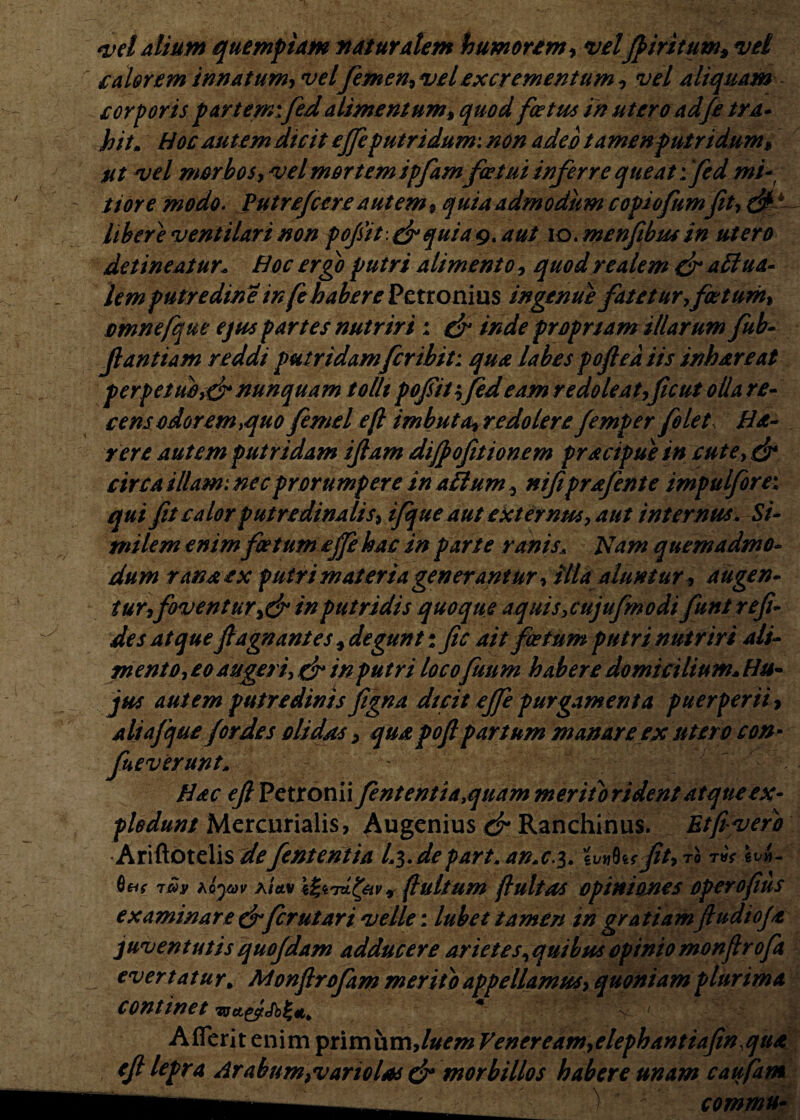 <vd alium quempiam flaturalem humorem, velJp iri tum, vel calorem innatum, vel femen, vel excrementum , vel aliquam corporis partem: fedalimentum, quod foetus in utero ad/e tra¬ hit. Hoc autem dicit ejfeputridum: non adeo tamenputndum, ut vel morbos, vel mortem ipfamfetui inferre queat:'fed mi- tiore modo. Putre/cereautem* quia admodum copiofumfit, & t libere ventilari non pojsit: & quia 9. aut 10. menfibus in utero detineatur. Hoc ergo putri alimento, quodrealem dr attua- lem putredine in fe habere Petronius ingenue fatetur,foetum* omnefque ejus partes nutriri ; & inde proprtam illarum fub- Jlantiam reddi putridam fer ibit: qua labes pofieaiis inhareat perpetubidr nunquam tollt pofiit:;fed eam redoleat ficut olla re¬ cens odor em >quo femel efi imbuta»redolere Jemper folet Ha- rere autem putridam i Jiam dijpofit tonem pracipuein cute, & circa illam: nec prorumpere in aliumnifiprafente impulfore: qui fit calor putre dina lis* ifque aut externus, aut internus. Si¬ milem enim foetum ejfe hac in parte ranis. Nam quemadmo¬ dum rana ex putri materia generantur, Illa aluntur, augen¬ tur, fovent ur,& in putridis quoque aquis, cujufmodi funtre fi¬ des at que fiagn antes, degunt: fic ait foetum putri nutriri ali- mento, eo augeri, fr in putri locofuum habere domicilium. Hu¬ jus autem putredinis figna dicit ejfe purgamenta puerperii> aliafque for des olidas > qua pofi partum manare ex utero con¬ severunt. Hac efi Petronii fententiayquam meriti) rident atque ex¬ plodunt Mercurialis, Augenius & Ranchinus. Etfivero Ariftotelis defententia I4.de part. an.c.$ . 'iVY^Ws fit, TO TVf 6VM- Qtif t£v hLyav aUv r fiultum fluitas opiniones operofius examinare & fer ut ari velle: lubet tamen ingratiamftudioja juventutis quojdam adducere arietes^ quibus opinio monfirofa evertatur* Monfirofam merito appellamus, quoniam plurima continet wct&Sbfa * ff- Aflerit enim primum,luem Veneream,elephantiafin,qua efi lepra Arabum,variolns & morbillos habere unam caufam